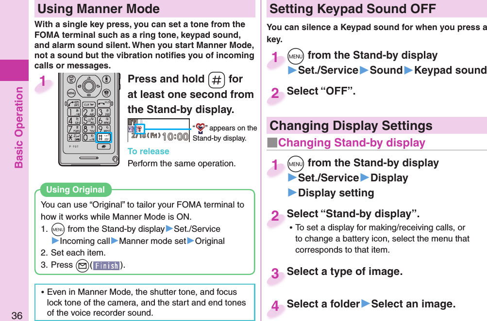 Basic Operation36Press and hold -s for at least one second from the Stand-by display.“ ” appears on the Stand-by display.To releasePerform the same operation.1  Using Manner ModeWith a single key press, you can set a tone from the FOMA terminal such as a ring tone, keypad sound, and alarm sound silent. When you start Manner Mode, not a sound but the vibration notiﬁ es you of incoming calls or messages.You can use “Original” to tailor your FOMA terminal to how it works while Manner Mode is ON.1. +m from the Stand-by display▶Set./Service▶Incoming call▶Manner mode set▶Original2. Set each item.3. Press +l().Using  Original ⿠Even in Manner Mode, the shutter tone, and focus lock tone of the camera, and the start and end tones of the voice recorder sound. Setting Keypad Sound OFFYou can silence a Keypad sound for when you press a key. +m from the Stand-by display▶Set./Service▶Sound▶Keypad sound+m+1Select “OFF”.Select “OFF”.2Select “Stand-by display”. ⿠To set a display for making/receiving calls, or to change a battery icon, select the menu that corresponds to that item.Select “Stand-by display”.2Select a type of image.Select a type of image. 3Select a folder▶Select an image.Select a folder4 Changing Display Settings+m from the Stand-by display▶Set./Service▶Display▶Display setting+m+1■Changing Stand-by display