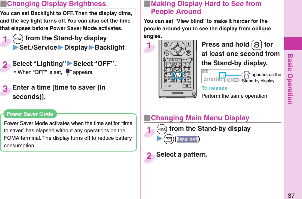 Basic Operation37■ Changing Display BrightnessYou can set Backlight to OFF. Then the display dims, and the key light turns off. You can also set the time that elapses before Power Saver Mode activates.Power Saver Mode activates when the time set for “time to saver” has elapsed without any operations on the FOMA terminal. The display turns off to reduce battery consumption. Power Saver ModePress and hold -8 for at least one second from the Stand-by display.“ ” appears on the Stand-by display.To releasePerform the same operation.1■  Making Display Hard to See from People Around■ Changing Main Menu Display+m from the Stand-by display▶+l()+m+1Select a pattern.Select a pattern.2+m from the Stand-by display▶Set./Service▶Display▶Backlight+m+1Select “Lighting”▶Select “OFF”. ⿠When “OFF” is set, “ ” appears.Select “Lighting”2Enter a time [time to saver (in seconds)].Enter a time [time to saver (in seconds)].3You can set “View blind” to make it harder for the people around you to see the display from oblique angles.