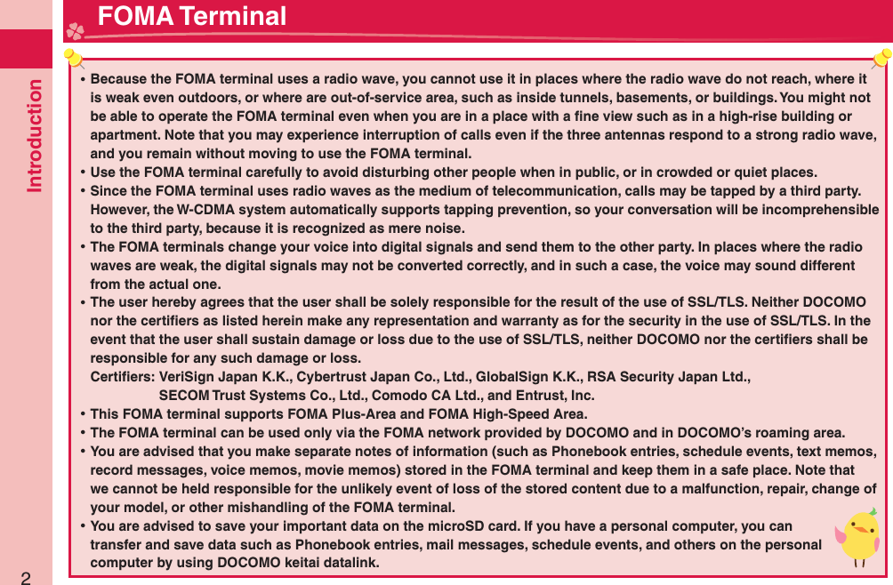 Introduction2 ⿠Because the FOMA terminal uses a radio wave, you cannot use it in places where the radio wave do not reach, where it is weak even outdoors, or where are out-of-service area, such as inside tunnels, basements, or buildings. You might not be able to operate the FOMA terminal even when you are in a place with a ﬁ ne view such as in a high-rise building or apartment. Note that you may experience interruption of calls even if the three antennas respond to a strong radio wave, and you remain without moving to use the FOMA terminal. ⿠Use the FOMA terminal carefully to avoid disturbing other people when in public, or in crowded or quiet places. ⿠Since the FOMA terminal uses radio waves as the medium of telecommunication, calls may be tapped by a third party.However, the W-CDMA system automatically supports tapping prevention, so your conversation will be incomprehensible to the third party, because it is recognized as mere noise. ⿠The FOMA terminals change your voice into digital signals and send them to the other party. In places where the radio waves are weak, the digital signals may not be converted correctly, and in such a case, the voice may sound different from the actual one. ⿠The user hereby agrees that the user shall be solely responsible for the result of the use of SSL/TLS. Neither DOCOMO nor the certiﬁ ers as listed herein make any representation and warranty as for the security in the use of SSL/TLS. In the event that the user shall sustain damage or loss due to the use of SSL/TLS, neither DOCOMO nor the certiﬁ ers shall be responsible for any such damage or loss.Certiﬁ ers:  VeriSign Japan K.K., Cybertrust Japan Co., Ltd., GlobalSign K.K., RSA Security Japan Ltd.,   SECOM Trust Systems Co., Ltd., Comodo CA Ltd., and Entrust, Inc. ⿠This FOMA terminal supports FOMA Plus-Area and FOMA High-Speed Area. ⿠The FOMA terminal can be used only via the FOMA network provided by DOCOMO and in DOCOMO’s roaming area. ⿠You are advised that you make separate notes of information (such as Phonebook entries, schedule events, text memos, record messages, voice memos, movie memos) stored in the FOMA terminal and keep them in a safe place. Note that we cannot be held responsible for the unlikely event of loss of the stored content due to a malfunction, repair, change of your model, or other mishandling of the FOMA terminal. ⿠You are advised to save your important data on the microSD card. If you have a personal computer, you can transfer and save data such as Phonebook entries, mail messages, schedule events, and others on the personal computer by using DOCOMO keitai datalink. FOMA Terminal