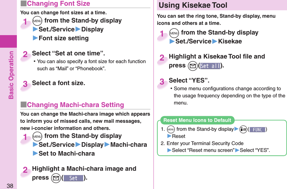 Basic Operation38■ Changing Font SizeYou can change font sizes at a time.+m from the Stand-by display▶Set./Service▶Display▶Font size setting+m+1Select “Set at one time”. ⿠You can also specify a font size for each function such as “Mail” or “Phonebook”.Select “Set at one time”.2Select a font size.Select a font size.3■ Changing Machi-chara SettingYou can change the Machi-chara image which appears to inform you of missed calls, new mail messages, new i-concier information and others.+m from the Stand-by display▶Set./Service▶Display▶Machi-chara▶Set to Machi-chara+m+1Highlight a Machi-chara image and press +l().Highlight a Machi-chara image and press 2+m from the Stand-by display▶Set./Service▶Kisekae+m+1Highlight a Kisekae Tool ﬁ le and press +l().Highlight a Kisekae Tool ﬁ le and press 2Select “YES”. ⿠Some menu conﬁ gurations change according to the usage frequency depending on the type of the menu.Select “YES”.3  Using Kisekae ToolYou can set the ring tone, Stand-by display, menu icons and others at a time.1. +m from the Stand-by display▶+i()▶Reset2. Enter your Terminal Security Code▶Select “Reset menu screen”▶Select “YES”.Reset Menu Icons to Default