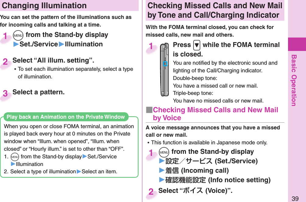 Basic Operation39 Changing Illumination+m from the Stand-by display▶Set./Service▶Illumination+m+1Select “All illum. setting”. ⿠To set each illumination separately, select a type of illumination.Select “All illum. setting”.2You can set the pattern of the illuminations such as for incoming calls and talking at a time. Select a pattern.Select a pattern.3Checking Missed Calls and New Mail by Tone and Call/Charging IndicatorWith the FOMA terminal closed, you can check for missed calls, new mail and others.Press .&gt; while the FOMA terminal is closed.You are notiﬁ ed by the electronic sound and lighting of the Call/Charging indicator.Double-beep tone:You have a missed call or new mail.Triple-beep tone:You have no missed calls or new mail.1A voice message announces that you have a missed call or new mail. ⿠This function is available in Japanese mode only.+m from the Stand-by display▶(Set./Service)▶(Incoming call)▶(Info notice setting)+m+1Select “(Voice)”.Select “2■ Checking Missed Calls and New Mail by VoiceWhen you open or close FOMA terminal, an animation is played back every hour at 0 minutes on the Private window when “Illum. when opened”, “Illum. when closed” or “Hourly illum.” is set to other than “OFF”.1. +m from the Stand-by display▶Set./Service▶Illumination2. Select a type of illumination▶Select an item.Play back an Animation on the Private Window