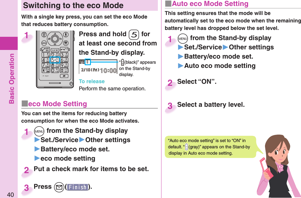 Basic Operation40 Switching to the  eco ModeWith a single key press, you can set the eco Mode that reduces battery consumption.Press and hold -5 for at least one second from the Stand-by display.“ (black)” appears on the Stand-by display.To releasePerform the same operation.1■ eco Mode SettingYou can set the items for reducing battery consumption for when the eco Mode activates.+m from the Stand-by display▶Set./Service▶Other settings▶Battery/eco mode set.▶eco mode setting+m+1Put a check mark for items to be set.Put a check mark for items to be set.2Press +l( ).Press 3■ Auto eco Mode SettingThis setting ensures that the mode will be automatically set to the eco mode when the remaining battery level has dropped below the set level. +m from the Stand-by display▶Set./Service▶Other settings▶Battery/eco mode set.▶Auto eco mode setting+m+1Select “ON”.Select “ON”.2Select a battery level.Select a battery level.3“Auto eco mode setting” is set to “ON” in default. “ (gray)” appears on the Stand-by display in Auto eco mode setting.