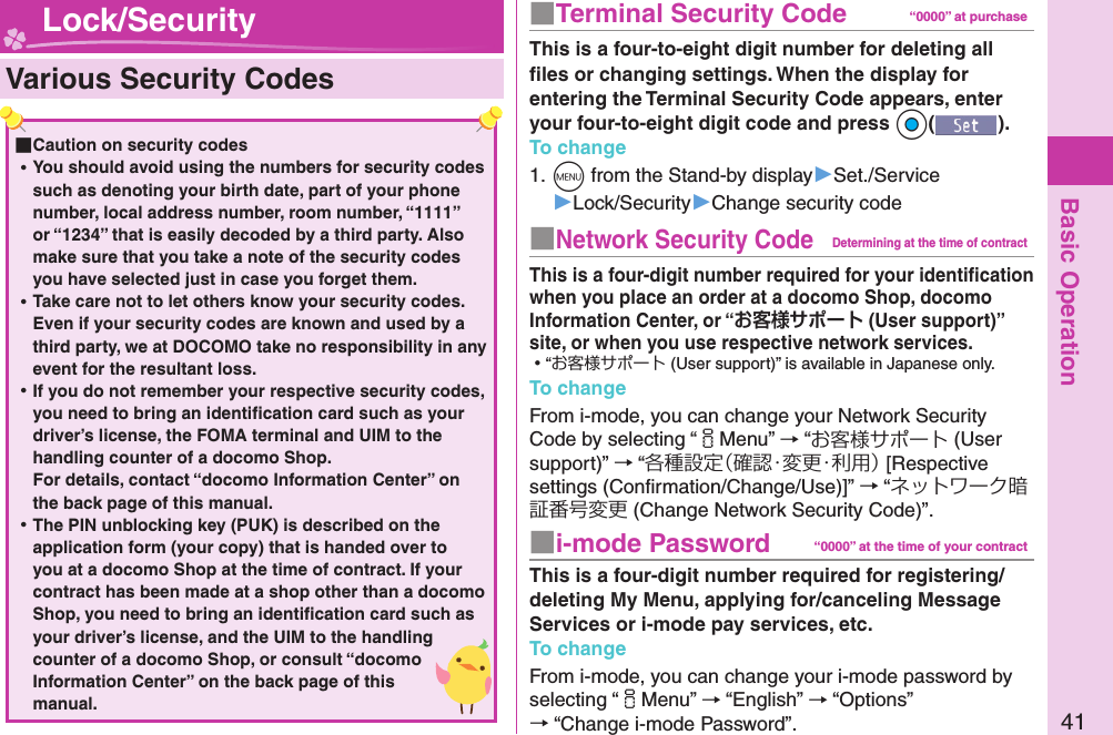 Basic Operation41■  Terminal Security Code “0000” at purchaseThis is a four-to-eight digit number for deleting all ﬁ les or changing settings. When the display for entering the Terminal Security Code appears, enter your four-to-eight digit code and press +Oo().To change1. +m from the Stand-by display▶Set./Service▶Lock/Security▶Change security code■ Network Security CodeDetermining at the time of contractThis is a four-digit number required for your identiﬁ cation when you place an order at a docomo Shop, docomo Information Center, or “ (User support)” site, or when you use respective network services. ⿠“お客様サポート (User support)” is available in Japanese only.To changeFrom i-mode, you can change your Network Security Code by selecting “iMenu” → “お客様サポート (User support)” → “各種設定（確認・変更・利用） [Respective settings (Conﬁ rmation/Change/Use)]” → “ネットワーク暗証番号変更 (Change Network Security Code)”.■ i-mode Password “0000” at the time of your contractThis is a four-digit number required for registering/deleting My Menu, applying for/canceling Message Services or i-mode pay services, etc.To changeFrom i-mode, you can change your i-mode password by selecting “iMenu” → “English” → “Options” → “Change i-mode Password”.  Various Security Codes ■Caution on security codes ⿠You should avoid using the numbers for security codes such as denoting your birth date, part of your phone number, local address number, room number, “1111” or “1234” that is easily decoded by a third party. Also make sure that you take a note of the security codes you have selected just in case you forget them. ⿠Take care not to let others know your security codes. Even if your security codes are known and used by a third party, we at DOCOMO take no responsibility in any event for the resultant loss. ⿠If you do not remember your respective security codes, you need to bring an identiﬁ cation card such as your driver’s license, the FOMA terminal and UIM to the handling counter of a docomo Shop.For details, contact “docomo Information Center” on the back page of this manual. ⿠The PIN unblocking key (PUK) is described on the application form (your copy) that is handed over to you at a docomo Shop at the time of contract. If your contract has been made at a shop other than a docomo Shop, you need to bring an identiﬁ cation card such as your driver’s license, and the UIM to the handling counter of a docomo Shop, or consult “docomo Information Center” on the back page of this manual. Lock/Security