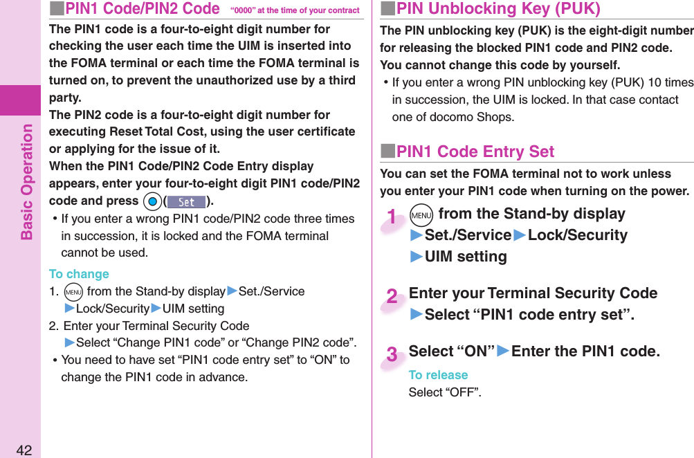 Basic Operation42■ PIN1 Code/ PIN2 Code“0000” at the time of your contractThe PIN1 code is a four-to-eight digit number for checking the user each time the UIM is inserted into the FOMA terminal or each time the FOMA terminal is turned on, to prevent the unauthorized use by a third party.The PIN2 code is a four-to-eight digit number for executing Reset Total Cost, using the user certiﬁ cate or applying for the issue of it.When the PIN1 Code/PIN2 Code Entry display appears, enter your four-to-eight digit PIN1 code/PIN2 code and press +Oo(). ⿠If you enter a wrong PIN1 code/PIN2 code three times in succession, it is locked and the FOMA terminal cannot be used.To change1. +m from the Stand-by display▶Set./Service▶Lock/Security▶UIM setting2. Enter your Terminal Security Code▶Select “Change PIN1 code” or “Change PIN2 code”. ⿠You need to have set “PIN1 code entry set” to “ON” to change the PIN1 code in advance.■ PIN Unblocking Key (PUK)The PIN unblocking key (PUK) is the eight-digit number for releasing the blocked PIN1 code and PIN2 code. You cannot change this code by yourself. ⿠If you enter a wrong PIN unblocking key (PUK) 10 times in succession, the UIM is locked. In that case contact one of docomo Shops.■ PIN1 Code Entry SetYou can set the FOMA terminal not to work unless you enter your PIN1 code when turning on the power.+m from the Stand-by display▶Set./Service▶Lock/Security▶UIM setting+m+1Enter your Terminal Security Code▶Select “PIN1 code entry set”.Enter your Terminal Security Code2Select “ON”▶Enter the PIN1 code.To releaseSelect “OFF”.Select “ON”To release3