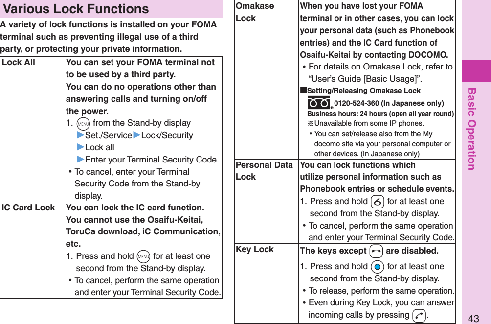 Basic Operation43Omakase LockWhen you have lost your FOMA terminal or in other cases, you can lock your personal data (such as Phonebook entries) and the IC Card function of Osaifu-Keitai by contacting DOCOMO. ⿠For details on Omakase Lock, refer to “User’s Guide [Basic Usage]”. Setting/Releasing Omakase Lock0120-524-360 (In Japanese only)Business hours: 24 hours (open all year round)※Unavailable from some IP phones. ⿠You can set/release also from the My docomo site via your personal computer or other devices. (In Japanese only)Personal Data LockYou can lock functions which utilize personal information such as Phonebook entries or schedule events.1. Press and hold -6 for at least one second from the Stand-by display. ⿠To cancel, perform the same operation and enter your Terminal Security Code.Key Lock The keys except -h are disabled.1. Press and hold +Oo for at least one second from the Stand-by display. ⿠To release, perform the same operation. ⿠Even during Key Lock, you can answer incoming calls by pressing -d.Various Lock FunctionsA variety of lock functions is installed on your FOMA terminal such as preventing illegal use of a third party, or protecting your private information. Lock All You can set your FOMA terminal not to be used by a third party. You can do no operations other than answering calls and turning on/off the power.1. +m from the Stand-by display▶Set./Service▶Lock/Security▶Lock all▶Enter your Terminal Security Code. ⿠To cancel, enter your Terminal Security Code from the Stand-by display.IC Card Lock You can lock the IC card function.You cannot use the Osaifu-Keitai, ToruCa download, iC Communication, etc.1. Press and hold -m for at least one second from the Stand-by display. ⿠To cancel, perform the same operation and enter your Terminal Security Code.