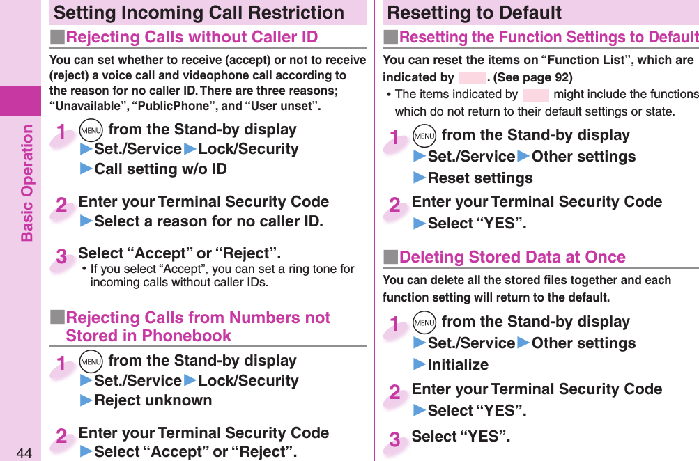 Basic Operation44Resetting to Default■   Resetting the Function Settings to DefaultYou can reset the items on “Function List”, which are indicated by  . (See page 92) ⿠The items indicated by   might include the functions which do not return to their default settings or state.+m from the Stand-by display▶Set./Service▶Other settings▶Reset settings+m+1Enter your Terminal Security Code▶Select “YES”.Enter your Terminal Security Code2■ Deleting Stored Data at OnceYou can delete all the stored ﬁ les together and each function setting will return to the default.+m from the Stand-by display▶Set./Service▶Other settings▶Initialize+m+1Enter your Terminal Security Code▶Select “YES”.Enter your Terminal Security Code2Select “YES”.Select “YES”.3Setting Incoming Call Restriction■ Rejecting Calls without Caller ID■ Rejecting Calls from Numbers not Stored in PhonebookYou can set whether to receive (accept) or not to receive (reject) a voice call and videophone call according to the reason for no caller ID. There are three reasons; “Unavailable”, “PublicPhone”, and “User unset”.+m from the Stand-by display▶Set./Service▶Lock/Security▶Call setting w/o ID+m+1+m from the Stand-by display▶Set./Service▶Lock/Security▶Reject unknown+m+1Enter your Terminal Security Code▶Select a reason for no caller ID.Enter your Terminal Security Code2Enter your Terminal Security Code▶Select “Accept” or “Reject”.Enter your Terminal Security Code2Select “Accept” or “Reject”. ⿠If you select “Accept”, you can set a ring tone for incoming calls without caller IDs.Select “Accept” or “Reject”.3