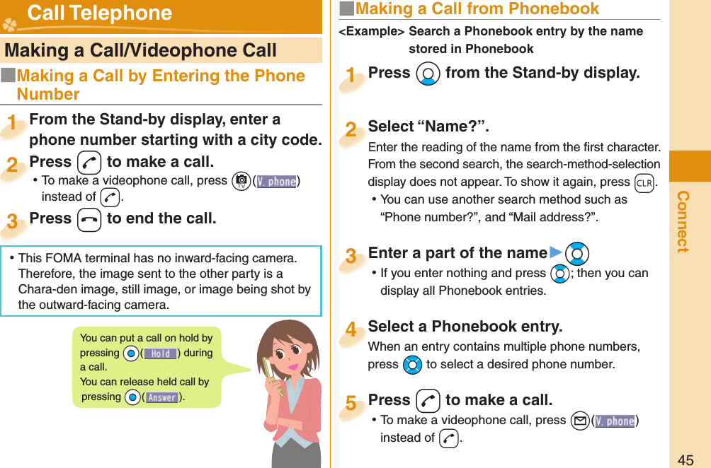 45Connect   Making a Call/Videophone CallFrom the Stand-by display, enter a phone number starting with a city code.From the Stand-by display, enter a phone number starting with a city code.1Press -d to make a call. ⿠To make a videophone call, press +c( ) instead of d.Press 2Press -h to end the call.Press 3■ Making a Call from PhonebookPress +Xo from the Stand-by display.Press 1Select “Name?”.Enter the reading of the name from the ﬁ rst character.From the second search, the search-method-selection display does not appear. To show it again, press -r. ⿠You can use another search method such as “Phone number?”, and “Mail address?”.Select “Name?”.Enter the reading of the name from the ﬁ rst character.2Select a Phonebook entry.When an entry contains multiple phone numbers, press +Mo to select a desired phone number.Select a Phonebook entry.When an entry contains multiple phone numbers, 4Enter a part of the name▶+Bo ⿠If you enter nothing and press +Bo; then you can display all Phonebook entries.Enter a part of the name3Press -d to make a call. ⿠To make a videophone call, press +l( ) instead of d.Press 5&lt;Example&gt;  Search a Phonebook entry by the name stored in Phonebook Call TelephoneYou can put a call on  hold by pressing +Oo() during a call.You can release held call by pressing +Oo().■Making a Call by Entering the Phone Number ⿠This FOMA terminal has no inward-facing camera. Therefore, the image sent to the other party is a Chara-den image, still image, or image being shot by the outward-facing camera.