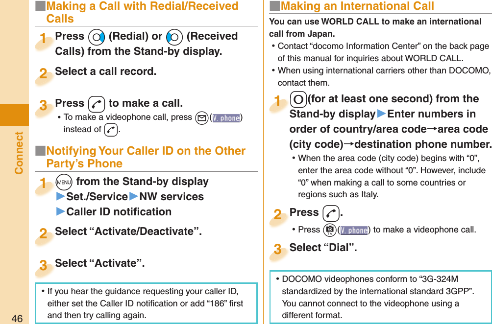 46ConnectPress +Vo (Redial) or +Co (Received Calls) from the Stand-by display.Press Calls) from the Stand-by display.1Select a call record.Select a call record.2Press -d to make a call. ⿠To make a videophone call, press +l( ) instead of d.Press 3■ Notifying Your Caller ID on the Other Party’s Phone+m from the Stand-by display▶Set./Service▶NW services▶Caller ID notiﬁ cation+m+1Select “Activate/Deactivate”.Select “Activate/Deactivate”.2Select “Activate”.Select “Activate”.3■ Making an International Call-0(for at least one second) from the Stand-by display󱚤Enter numbers in order of country/area codearea code (city code)destination phone number. ⿠When the area code (city code) begins with “0”, enter the area code without “0”. However, include “0” when making a call to some countries or regions such as Italy.-0-Stand-by display1Press -d. ⿠Press +c( ) to make a videophone call.Press 2Select “Dial”.Select “Dial”.3You can use  WORLD CALL to make an international call from Japan. ⿠Contact “docomo Information Center” on the back page of this manual for inquiries about WORLD CALL. ⿠When using international carriers other than DOCOMO, contact them. ⿠DOCOMO videophones conform to “3G-324M standardized by the international standard 3GPP”. You cannot connect to the videophone using a different format. ⿠If you hear the guidance requesting your caller ID, either set the Caller ID notiﬁ cation or add “186” ﬁ rst and then try calling again.■  Making a Call with Redial/Received Calls