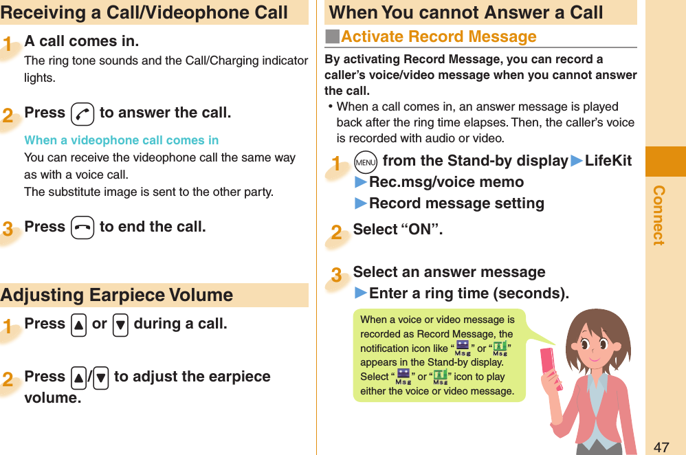 47Connect  Receiving a Call/Videophone CallA call comes in.The ring tone sounds and the Call/Charging indicator lights.A call comes in.The ring tone sounds and the Call/Charging indicator 1Press -d to answer the call.When a videophone call comes inYou can receive the videophone call the same way as with a voice call.The substitute image is sent to the other party.Press When a videophone call comes in2Press -h to end the call.Press 3Press .&lt; or .&gt; during a call.Press 1 Adjusting Earpiece VolumePress .&lt;/.&gt; to adjust the earpiece volume.Press volume.2■  Activate Record MessageBy activating Record Message, you can record a caller’s voice/video message when you cannot answer the call. ⿠When a call comes in, an answer message is played back after the ring time elapses. Then, the caller’s voice is recorded with audio or video.+m from the Stand-by display▶LifeKit▶Rec.msg/voice memo▶Record message setting+m+1Select “ON”.Select “ON”.2Select an answer message▶Enter a ring time (seconds).Select an answer message3When a voice or video message is recorded as Record Message, the notiﬁ cation icon like “ ” or “ ” appears in the Stand-by display. Select “ ” or “ ” icon to play either the voice or video message. When You cannot Answer a Call