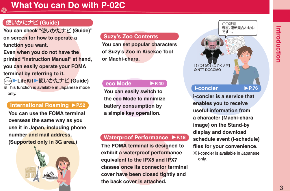 3Introduction What You can Do with P-02CInternational Roaming 󱚤P.52You can use the FOMA terminal overseas the same way as you use it in Japan, including phone number and mail address. (Supported only in 3G area.) (Guide)You can check “使いかたナビ (Guide)” on screen for how to operate a function you want. Even when you do not have the printed “Instruction Manual” at hand, you can easily operate your FOMA terminal by referring to it.m▶LifeKit▶使いかたナビ (Guide)※This function is available in Japanese mode only.eco Mode 󱚤P.40You can easily switch to the eco Mode to minimize battery consumption by a simple key operation.○○鉄道現在、運転見合わせ中です・・・。「ひつじのしつじくん®」© NTT DOCOMOi-concier 󱚤P.76i-concier is a service that enables you to receive useful information from a character (Machi-chara image) on the Stand-by display and download schedule event (i-schedule) ﬁ les for your convenience.※i-concier is available in Japanese only.Waterproof Performance 󱚤P.18The FOMA terminal is designed to exhibit a waterproof performance equivalent to the IPX5 and IPX7 classes once its connector terminal cover have been closed tightly and the back cover is attached.Suzy’s Zoo ContentsYou can set popular characters of Suzy’s Zoo in Kisekae Tool or Machi-chara.