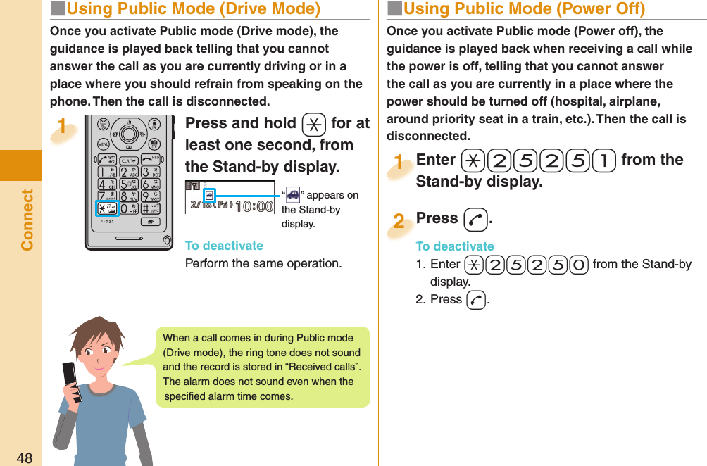 48Connect■  Using Public Mode (Power Off)Once you activate Public mode (Power off), the guidance is played back when receiving a call while the power is off, telling that you cannot answer the call as you are currently in a place where the power should be turned off (hospital, airplane, around priority seat in a train, etc.). Then the call is disconnected.Enter a-2-5-2-5-1 from the Stand-by display.Enter Stand-by display.1Press -d.To deactivate1. Enter -a-2-5-2-5-0 from the Stand-by display.2. Press -d.Press To deactivate2Press and hold -a for at least one second, from the Stand-by display. “ ” appears on the Stand-by display.To deactivatePerform the same operation.1Once you activate Public mode (Drive mode), the guidance is played back telling that you cannot answer the call as you are currently driving or in a place where you should refrain from speaking on the phone. Then the call is disconnected.■  Using Public Mode (Drive Mode)When a call comes in during Public mode (Drive mode), the ring tone does not sound and the record is stored in “Received calls”. The alarm does not sound even when the speciﬁ ed alarm time comes.