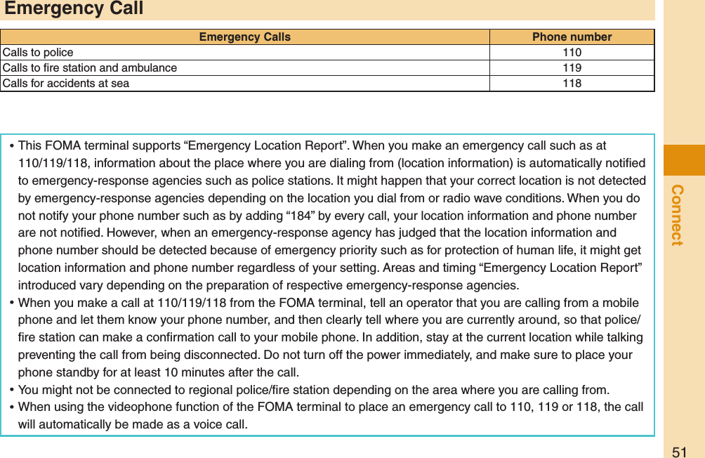 51Connect ⿠This FOMA terminal supports “Emergency Location Report”. When you make an emergency call such as at 110/119/118, information about the place where you are dialing from (location information) is automatically notiﬁed to emergency-response agencies such as police stations. It might happen that your correct location is not detected by emergency-response agencies depending on the location you dial from or radio wave conditions. When you do not notify your phone number such as by adding “184” by every call, your location information and phone number are not notiﬁed. However, when an emergency-response agency has judged that the location information and phone number should be detected because of emergency priority such as for protection of human life, it might get location information and phone number regardless of your setting. Areas and timing “Emergency Location Report” introduced vary depending on the preparation of respective emergency-response agencies. ⿠When you make a call at 110/119/118 from the FOMA terminal, tell an operator that you are calling from a mobile phone and let them know your phone number, and then clearly tell where you are currently around, so that police/ﬁre station can make a conﬁrmation call to your mobile phone. In addition, stay at the current location while talking preventing the call from being disconnected. Do not turn off the power immediately, and make sure to place your phone standby for at least 10 minutes after the call. ⿠You might not be connected to regional police/ﬁre station depending on the area where you are calling from. ⿠When using the videophone function of the FOMA terminal to place an emergency call to 110, 119 or 118, the call will automatically be made as a voice call.Emergency CallEmergency Calls Phone numberCalls to police 110Calls to ﬁre station and ambulance 119Calls for accidents at sea 118