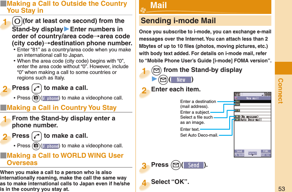 53Connect■Making a Call to Outside the Country You Stay in-0(for at least one second) from the Stand-by display▶Enter numbers in order of country/area code→area code (city code)→destination phone number. ⿠Enter “81” as a country/area code when you make an international call to Japan. ⿠When the area code (city code) begins with “0”, enter the area code without “0”. However, include “0” when making a call to some countries or regions such as Italy.-0-Stand-by display1Press -d to make a call. ⿠Press +c( ) to make a videophone call.Press 2■Making a Call in Country You StayFrom the Stand-by display enter a phone number.From the Stand-by display enter a phone number.1Press -d to make a call. ⿠Press +c( ) to make a videophone call.Press 2     Sending i-mode MailOnce you subscribe to i-mode, you can exchange e-mail messages over the Internet. You can attach less than 2 Mbytes of up to 10 ﬁ les (photos, moving pictures, etc.) with body text added. For details on i-mode mail, refer to “Mobile Phone User’s Guide [i-mode] FOMA version”.+l from the Stand-by display▶+l()+l+1Enter each item.Enter each item.2Enter a destination (mail address).Enter a subject.Select a ﬁ le such as an image.Enter text.Press +l( ).Press 3 Mail■Making a Call to WORLD WING User OverseasWhen you make a call to a person who is also internationally roaming, make the call the same way as to make international calls to Japan even if he/she is in the country you stay at.Select “OK”.Select “OK”.4Set Auto Deco-mail.