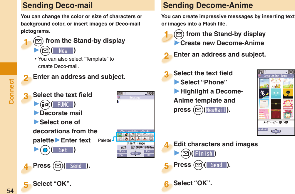 54Connect Sending Deco-mailYou can change the color or size of characters or background color, or insert images or Deco-mail pictograms.+l from the Stand-by display▶+l() ⿠You can also select “Template” to create Deco-mail.+l+1Enter an address and subject.Enter an address and subject.2Press +l( ).Press 4 Sending Decome-AnimeYou can create impressive messages by inserting text or images into a Flash ﬁ le.+l from the Stand-by display▶Create new Decome-Anime+l+1+l+1111Select the text ﬁ eld▶Select “Phone”▶Highlight a Decome-Anime template and press +l(). Select the text ﬁ eld3Edit characters and images▶+l()Edit characters and images4Press +l( ).Press 5Enter an address and subject.Enter an address and subject.2Select “OK”.Select “OK”.5Select “OK”.Select “OK”.6Select the text ﬁ eld▶-i()▶Decorate mail▶Select one of decorations from the palette▶Enter text▶+Oo()Select the text ﬁ eld3Palette