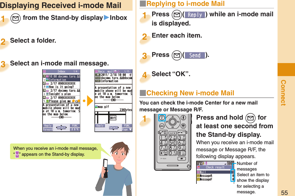 55Connect Displaying Received i-mode Mail+l from the Stand-by display▶Inbox+l+1Select a folder.Select a folder.2Select an i-mode mail message.Select an i-mode mail message.3When you receive an i-mode mail message, “” appears on the Stand-by display.Press +l( ) while an i-mode mail is displayed.Press is displayed.1■ Replying to i-mode MailEnter each item.Enter each item.2Press +l( ).Press 3Select “OK”.Select “OK”.4Press and hold +l for at least one second from the Stand-by display.When you receive an i-mode mail message or Message R/F, the following display appears.Number of messagesSelect an item to show the display for selecting a message.1You can check the i-mode Center for a new mail message or Message R/F.■ Checking New i-mode Mail