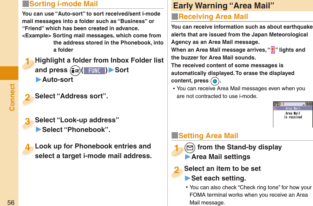 56ConnectYou can receive information such as about earthquake alerts that are issued from the Japan Meteorological Agency as an Area Mail message. When an Area Mail message arrives, “ ” lights and the buzzer for Area Mail sounds.The received content of some messages is automatically displayed. To erase the displayed content, press +Oo. ⿠You can receive Area Mail messages even when you are not contracted to use i-mode. Early Warning “ Area Mail”■Receiving Area Mail■Setting Area Mail+l from the Stand-by display▶Area Mail settings+l+1+l+1111Select an item to be set▶Set each setting. ⿠You can also check “Check ring tone” for how your FOMA terminal works when you receive an Area Mail message.Select an item to be set2■ Sorting i-mode MailYou can use “Auto-sort” to sort received/sent i-mode mail messages into a folder such as “Business” or “Friend” which has been created in advance.&lt;Example&gt; Sorting mail messages, which come from the address stored in the Phonebook, into a folderHighlight a folder from Inbox Folder list and press +i()▶Sort▶Auto-sortHighlight a folder from Inbox Folder list and press 1Highlight a folder from Inbox Folder list and press 1111Select “Look-up address”▶Select “Phonebook”.Select “Look-up address”3Look up for Phonebook entries and select a target i-mode mail address. Look up for Phonebook entries and select a target i-mode mail address. 4Select “Address sort”.Select “Address sort”.2