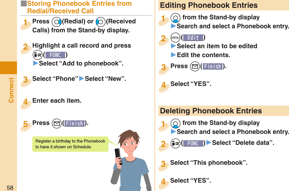 58Connect Editing Phonebook Entries+Xo from the Stand-by display󱚤Search and select a Phonebook entry.+o+1+m()󱚤Select an item to be edited󱚤Edit the contents.+m+2Press +l( ).Press 3Select “YES”.Select “YES”.4 Deleting Phonebook Entries+Xo from the Stand-by display󱚤Search and select a Phonebook entry.+o+1+i()󱚤Select “Delete data”.+i+2Select “This phonebook”.Select “This phonebook”.3Select “YES”.Select “YES”.4■Storing Phonebook Entries from Redial/Received CallPress +Vo(Redial) or +Co(Received Calls) from the Stand-by display.Press Calls) from the Stand-by display.1Highlight a call record and press +i()▶Select “Add to phonebook”.Highlight a call record and press +i+2Select “Phone”▶Select “New”.Select “Phone”3Enter each item.Enter each item.4Press +l( ).Press 5Register a birthday to the Phonebook to have it shown on Schedule. 