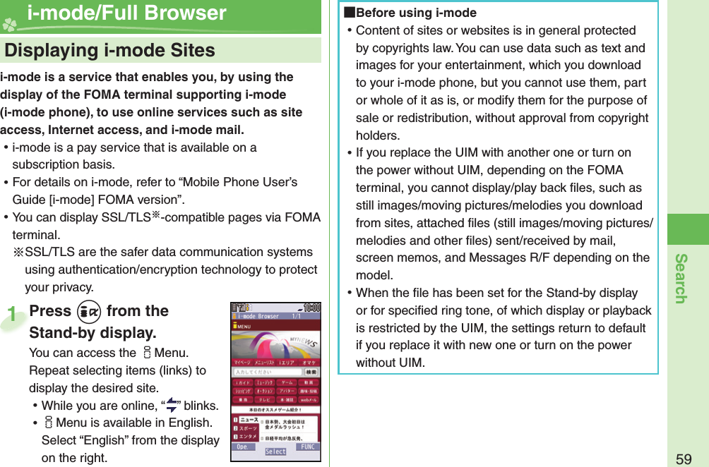 59Searchi-mode is a service that enables you, by using the display of the FOMA terminal supporting i-mode (i-mode phone), to use online services such as site access, Internet access, and i-mode mail. ⿠i-mode is a pay service that is available on a subscription basis. ⿠For details on i-mode, refer to “Mobile Phone User’s Guide [i-mode] FOMA version”. ⿠You can display SSL/TLS※-compatible pages via FOMA terminal.※SSL/TLS are the safer data communication systems using authentication/encryption technology to protect your privacy.    Displaying i-mode Sites i-mode/Full BrowserPress +i from the Stand-by display.You can access the iMenu. Repeat selecting items (links) to display the desired site. ⿠While you are online, “ ” blinks. ⿠iMenu is available in English. Select “English” from the display on the right.Press Stand-by display.1 Before using i-mode ⿠Content of sites or websites is in general protected by copyrights law. You can use data such as text and images for your entertainment, which you download to your i-mode phone, but you cannot use them, part or whole of it as is, or modify them for the purpose of sale or redistribution, without approval from copyright holders. ⿠If you replace the UIM with another one or turn on the power without UIM, depending on the FOMA terminal, you cannot display/play back ﬁ les, such as still images/moving pictures/melodies you download from sites, attached ﬁ les (still images/moving pictures/melodies and other ﬁ les) sent/received by mail, screen memos, and Messages R/F depending on the model. ⿠When the ﬁ le has been set for the Stand-by display or for speciﬁ ed ring tone, of which display or playback is restricted by the UIM, the settings return to default if you replace it with new one or turn on the power without UIM.