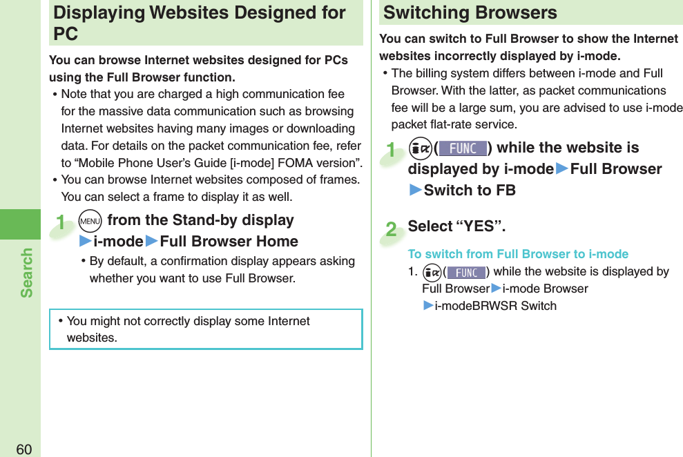 60SearchYou can switch to Full Browser to show the Internet websites incorrectly displayed by i-mode. ⿠The billing system differs between i-mode and Full Browser. With the latter, as packet communications fee will be a large sum, you are advised to use i-mode packet ﬂ at-rate service.+i() while the website is displayed by i-mode▶Full Browser▶Switch to FB+i+displayed by i-mode1Select “YES”.To switch from Full Browser to i-mode1. +i() while the website is displayed by Full Browser▶i-mode Browser▶i-modeBRWSR SwitchSelect “YES”.To switch from Full Browser to i-mode2+m from the Stand-by display▶i-mode▶Full Browser Home ⿠By default, a conﬁ rmation display appears asking whether you want to use Full Browser.+m+1 Displaying Websites Designed for PCYou can browse Internet websites designed for PCs using the Full Browser function. ⿠Note that you are charged a high communication fee for the massive data communication such as browsing Internet websites having many images or downloading data. For details on the packet communication fee, refer to “Mobile Phone User’s Guide [i-mode] FOMA version”. ⿠You can browse Internet websites composed of frames. You can select a frame to display it as well. ⿠You might not correctly display some Internet websites.Switching Browsers