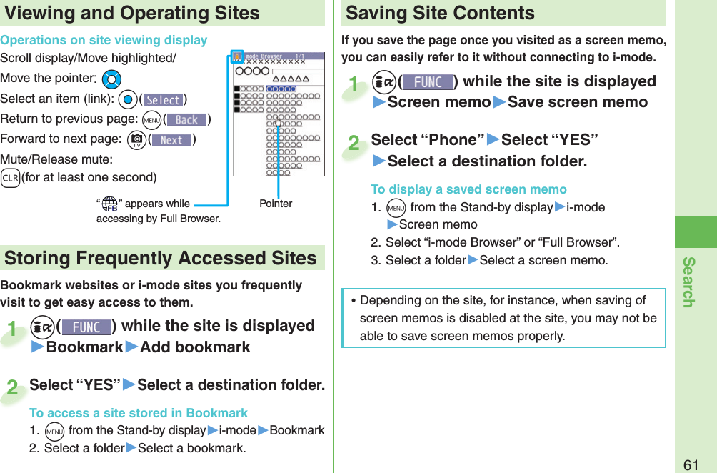 61SearchIf you save the page once you visited as a screen memo, you can easily refer to it without connecting to i-mode.+i() while the site is displayed▶Screen memo▶Save screen memo+i+1Select “Phone”▶Select “YES”▶Select a destination folder.To display a saved screen memo1. +m from the Stand-by display▶i-mode▶Screen memo2. Select “i-mode Browser” or “Full Browser”.3. Select a folder▶Select a screen memo.Select “Phone”2Viewing and Operating SitesOperations on site viewing displayScroll display/Move highlighted/Move the pointer:+MoSelect an item (link): +Oo()Return to previous page: +m()Forward to next page:+c()Mute/Release mute: -r(for at least one second)“ ” appears while accessing by Full Browser.PointerBookmark websites or i-mode sites you frequently visit to get easy access to them. +i() while the site is displayed▶Bookmark▶Add bookmark+i+1Select “YES”▶Select a destination folder.To access a site stored in Bookmark1. +m from the Stand-by display▶i-mode▶Bookmark2. Select a folder▶Select a bookmark.Select “YES”To access a site stored in Bookmark2 Storing Frequently Accessed Sites Saving Site Contents ⿠Depending on the site, for instance, when saving of screen memos is disabled at the site, you may not be able to save screen memos properly.