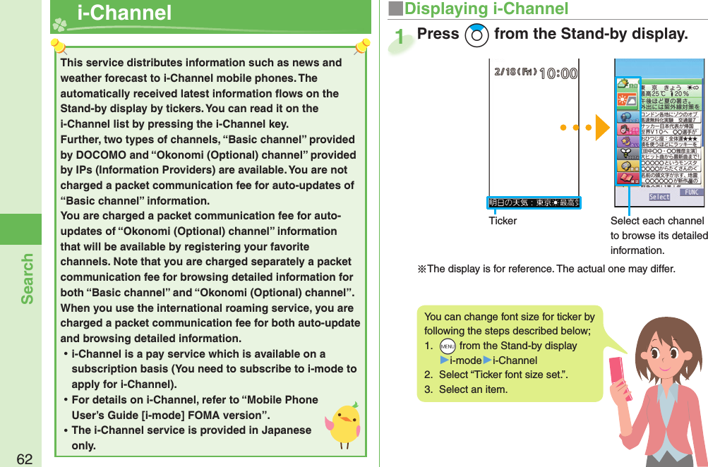 62Search  i-Channel ■Displaying i-ChannelPress +Zo from the Stand-by display.Press 1This service distributes information such as news and weather forecast to i-Channel mobile phones. The automatically received latest information ﬂ ows on the Stand-by display by tickers. You can read it on the i-Channel list by pressing the i-Channel key. Further, two types of channels, “Basic channel” provided by DOCOMO and “Okonomi (Optional) channel” provided by IPs (Information Providers) are available. You are not charged a packet communication fee for auto-updates of “Basic channel” information. You are charged a packet communication fee for auto-updates of “Okonomi (Optional) channel” information that will be available by registering your favorite channels. Note that you are charged separately a packet communication fee for browsing detailed information for both “Basic channel” and “Okonomi (Optional) channel”. When you use the international roaming service, you are charged a packet communication fee for both auto-update and browsing detailed information. ⿠i-Channel is a pay service which is available on a subscription basis (You need to subscribe to i-mode to apply for i-Channel). ⿠For details on i-Channel, refer to “Mobile Phone User’s Guide [i-mode] FOMA version”. ⿠The i-Channel service is provided in Japanese only.You can change font size for ticker by following the steps described below;1.  +m from the Stand-by display▶i-mode▶i-Channel2.  Select “Ticker font size set.”.3.  Select an item.Select each channel to browse its detailed information.Ticker※The display is for reference. The actual one may differ.