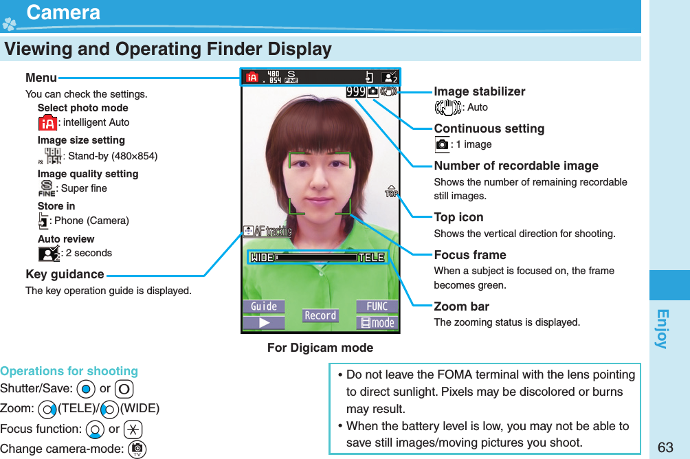 63Enjoy  Viewing and Operating Finder Display  CameraMenuYou can check the settings.Select photo mode: intelligent AutoImage size setting: Stand-by (480×854)Image quality setting: Super ﬁ neStore in: Phone (Camera)Auto review: 2 secondsKey guidanceThe key operation guide is displayed.Operations for shootingShutter/Save: *Oo or +0Zoom: +Vo(TELE)/+Co(WIDE)Focus function: +Xo or +aChange camera-mode: +cImage stabilizer: AutoContinuous setting: 1 imageNumber of recordable imageShows the number of remaining recordable still images.Top iconShows the vertical direction for shooting.Focus frameWhen a subject is focused on, the frame becomes green.Zoom barThe zooming status is displayed. ⿠Do not leave the FOMA terminal with the lens pointing to direct sunlight. Pixels may be discolored or burns may result. ⿠When the battery level is low, you may not be able to save still images/moving pictures you shoot.For Digicam mode