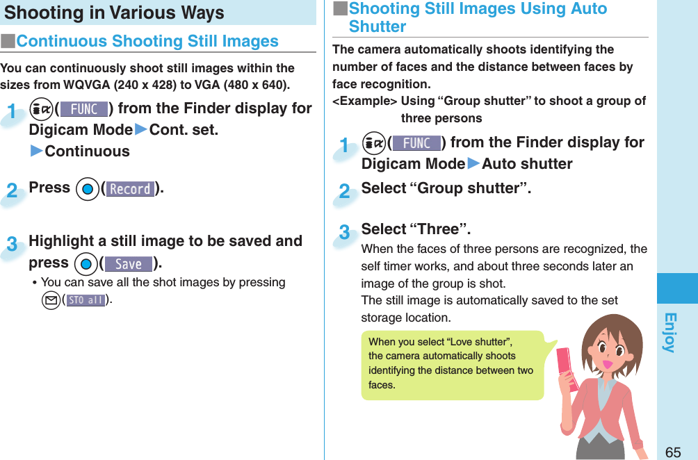 65EnjoyShooting in Various Ways+i() from the Finder display for Digicam Mode▶Cont. set.▶Continuous+i+Digicam Mode1Press +Oo( ).Press 2You can continuously shoot still images within the sizes from WQVGA (240 x 428) to VGA (480 x 640).Highlight a still image to be saved and press +Oo( ). ⿠You can save all the shot images by pressing l().Highlight a still image to be saved and press3■ Continuous Shooting Still Images+i() from the Finder display for Digicam Mode▶Auto shutter+i+Digicam Mode1Select “Group shutter”.Select “Group shutter”.2The camera automatically shoots identifying the number of faces and the distance between faces by face recognition.&lt;Example&gt; Using “Group shutter” to shoot a group of three personsSelect “Three”.When the faces of three persons are recognized, the self timer works, and about three seconds later an image of the group is shot.The still image is automatically saved to the set storage location.Select “Three”.When the faces of three persons are recognized, the 3■ Shooting Still Images Using Auto ShutterWhen you select “Love shutter”, the camera automatically shoots identifying the distance between two faces.