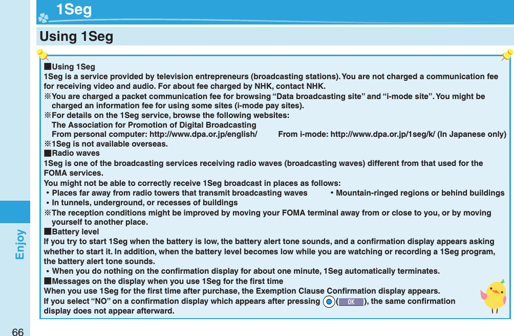 66Enjoy ■Using 1Seg1Seg is a service provided by television entrepreneurs (broadcasting stations). You are not charged a communication fee for receiving video and audio. For about fee charged by NHK, contact NHK.You are charged a packet communication fee for browsing “Data broadcasting site” and “i-mode site”. You might be charged an information fee for using some sites (i-mode pay sites).For details on the 1Seg service, browse the following websites: The Association for Promotion of Digital Broadcasting From personal computer: http://www.dpa.or.jp/english/  From i-mode: http://www.dpa.or.jp/1seg/k/ (In Japanese only)1Seg is not available overseas. ■Radio waves1Seg is one of the broadcasting services receiving radio waves (broadcasting waves) different from that used for the FOMA services. You might not be able to correctly receive 1Seg broadcast in places as follows: ⿠Places far away from radio towers that transmit broadcasting waves  ⿠Mountain-ringed regions or behind buildings ⿠In tunnels, underground, or recesses of buildingsThe reception conditions might be improved by moving your FOMA terminal away from or close to you, or by moving yourself to another place. ■Battery levelIf you try to start 1Seg when the battery is low, the battery alert tone sounds, and a conﬁ rmation display appears asking whether to start it. In addition, when the battery level becomes low while you are watching or recording a 1Seg program, the battery alert tone sounds. ⿠When you do nothing on the conﬁ rmation display for about one minute, 1Seg automatically terminates. ■Messages on the display when you use 1Seg for the ﬁ rst timeWhen you use 1Seg for the ﬁ rst time after purchase, the Exemption Clause Conﬁ rmation display appears.If you select “NO” on a conﬁ rmation display which appears after pressing +Oo(), the same conﬁ rmation display does not appear afterward.  1SegUsing 1Seg