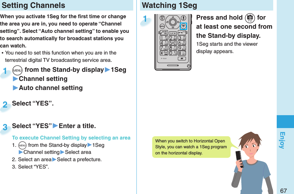 67EnjoyWatching 1SegPress and hold +c for at least one second from the Stand-by display.1Seg starts and the viewer display appears.1 Setting ChannelsWhen you activate 1Seg for the ﬁ rst time or change the area you are in, you need to operate “Channel setting”. Select “Auto channel setting” to enable you to search automatically for broadcast stations you can watch. ⿠You need to set this function when you are in the terrestrial digital TV broadcasting service area. +m from the Stand-by display▶1Seg▶Channel setting▶Auto channel setting+m+1Select “YES”.Select “YES”.2Select “YES”▶Enter a title.To execute Channel Setting by selecting an area1. +m from the Stand-by display▶1Seg▶Channel setting▶Select area2. Select an area▶Select a prefecture.3. Select “YES”.Select “YES”To execute Channel Setting by selecting an area3When you switch to Horizontal Open Style, you can watch a 1Seg program on the horizontal display. 