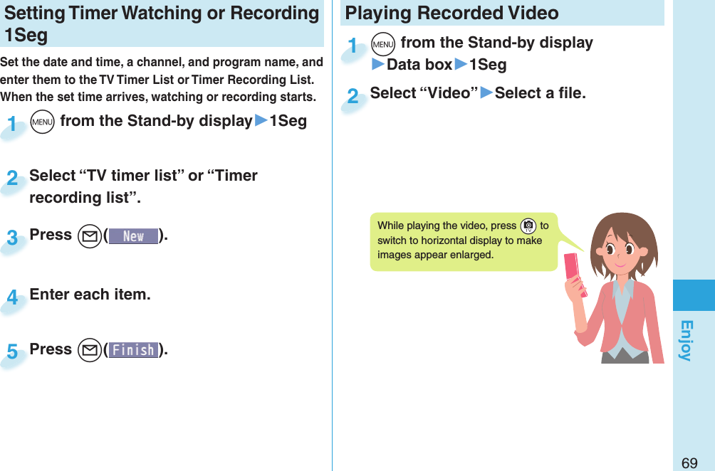 69EnjoySetting   Timer Watching or Recording 1SegSet the date and time, a channel, and program name, and enter them to the TV Timer List or Timer Recording List. When the set time arrives, watching or recording starts. +m from the Stand-by display▶1Seg+m+1Press +l( ).Press 3Enter each item.Enter each item.4Press +l( ).Press 5Select “TV timer list” or “Timer recording list”.Select “TV timer list” or “Timer recording list”.2Playing Recorded  Video+m from the Stand-by display▶Data box▶1Seg+m+1Select “Video”▶Select a ﬁ le.Select “Video”2While playing the video, press +c to switch to horizontal display to make images appear enlarged.