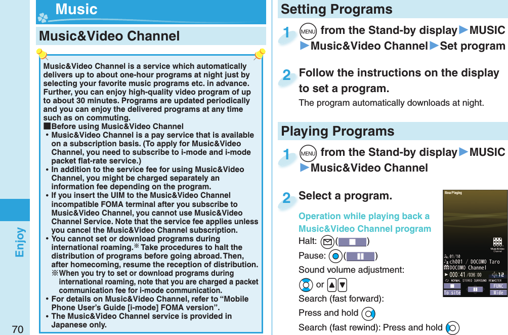 70EnjoyMusic&amp;Video Channel is a service which automatically delivers up to about one-hour programs at night just by selecting your favorite music programs etc. in advance. Further, you can enjoy high-quality video program of up to about 30 minutes. Programs are updated periodically and you can enjoy the delivered programs at any time such as on commuting. ■Before using Music&amp;Video Channel ⿠Music&amp;Video Channel is a pay service that is available on a subscription basis. (To apply for Music&amp;Video Channel, you need to subscribe to i-mode and i-mode packet ﬂ at-rate service.) ⿠In addition to the service fee for using Music&amp;Video Channel, you might be charged separately an information fee depending on the program. ⿠If you insert the UIM to the Music&amp;Video Channel incompatible FOMA terminal after you subscribe to Music&amp;Video Channel, you cannot use Music&amp;Video Channel Service. Note that the service fee applies unless you cancel the Music&amp;Video Channel subscription. ⿠You cannot set or download programs during international roaming. Take procedures to halt the distribution of programs before going abroad. Then, after homecoming, resume the reception of distribution.When you try to set or download programs during international roaming, note that you are charged a packet communication fee for i-mode communication. ⿠For details on Music&amp;Video Channel, refer to “Mobile Phone User’s Guide [i-mode] FOMA version”. ⿠The Music&amp;Video Channel service is provided in Japanese only. Music&amp;Video Channel +m from the Stand-by display▶MUSIC▶Music&amp;Video Channel▶Set program+m+1Follow the instructions on the display to set a program.The program automatically downloads at night.Follow the instructions on the display to set a program.2+m from the Stand-by display▶MUSIC▶Music&amp;Video Channel+m+1Select a program.Operation while playing back a Music&amp;Video Channel programHalt:+l() Pause: +Oo()Sound volume adjustment: +Bo or .&lt;.&gt;Search (fast forward): Press and hold +VoSearch (fast rewind): Press and hold +CoSelect a program.Operation while playing back a 2Setting Programs MusicPlaying Programs