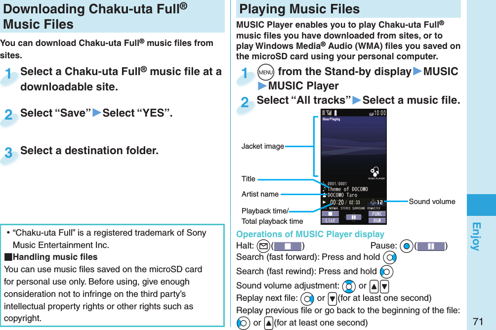 71EnjoyDownloading Chaku-uta Full® Music FilesYou can download Chaku-uta Full® music ﬁ les from sites.Select a Chaku-uta Full® music ﬁ le at a downloadable site.Select a Chaku-uta Fulldownloadable site.1Select “Save”▶Select “YES”.Select “Save”2Select a destination folder.Select a destination folder.3 ⿠“Chaku-uta Full” is a registered trademark of Sony Music Entertainment Inc. Handling music ﬁ lesYou can use music ﬁ les saved on the microSD card for personal use only. Before using, give enough consideration not to infringe on the third party’s intellectual property rights or other rights such as copyright. Playing Music FilesMUSIC Player enables you to play Chaku-uta Full® music ﬁ les you have downloaded from sites, or to play Windows Media® Audio (WMA) ﬁ les you saved on the microSD card using your personal computer.  Operations of MUSIC Player displayHalt: +l()  Pause: +Oo( )Search (fast forward): Press and hold +VoSearch (fast rewind): Press and hold +CoSound volume adjustment: +Bo or .&lt;.&gt;Replay next ﬁ le: +Vo or .&gt;(for at least one second)Replay previous ﬁ le or go back to the beginning of the ﬁ le:+Co or .&lt;(for at least one second)Sound volumeJacket imageArtist nameTitle+m from the Stand-by display▶MUSIC▶MUSIC Player+m+1Select “All tracks”▶Select a music ﬁ le.Select “All tracks”2Playback time/Total playback time