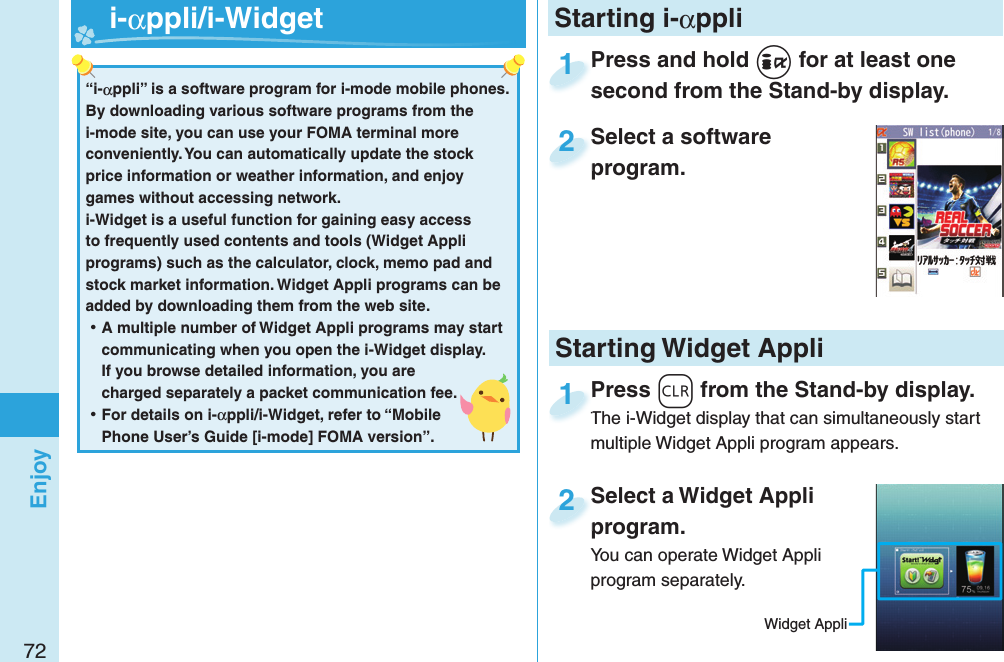 72EnjoyPress and hold +i for at least one second from the Stand-by display.Press and hold second from the Stand-by display.1Select a software program.Select a software program.2Select a Widget Appli program.You can operate Widget Appli program separately.Select a Widget Appli program.2Press -r from the Stand-by display.The i-Widget display that can simultaneously start multiple Widget Appli program appears.Press The i-Widget display that can simultaneously start 1Starting i-αppli“i-αppli” is a software program for i-mode mobile phones. By downloading various software programs from the i-mode site, you can use your FOMA terminal more conveniently. You can automatically update the stock price information or weather information, and enjoy games without accessing network.i-Widget is a useful function for gaining easy access to frequently used contents and tools (Widget Appli programs) such as the calculator, clock, memo pad and stock market information. Widget Appli programs can be added by downloading them from the web site. ⿠A multiple number of Widget Appli programs may start communicating when you open the i-Widget display. If you browse detailed information, you are charged separately a packet communication fee. ⿠For details on i-αppli/i-Widget, refer to “Mobile Phone User’s Guide [i-mode] FOMA version”.   i-αppli/ i-WidgetStarting Widget AppliWidget Appli