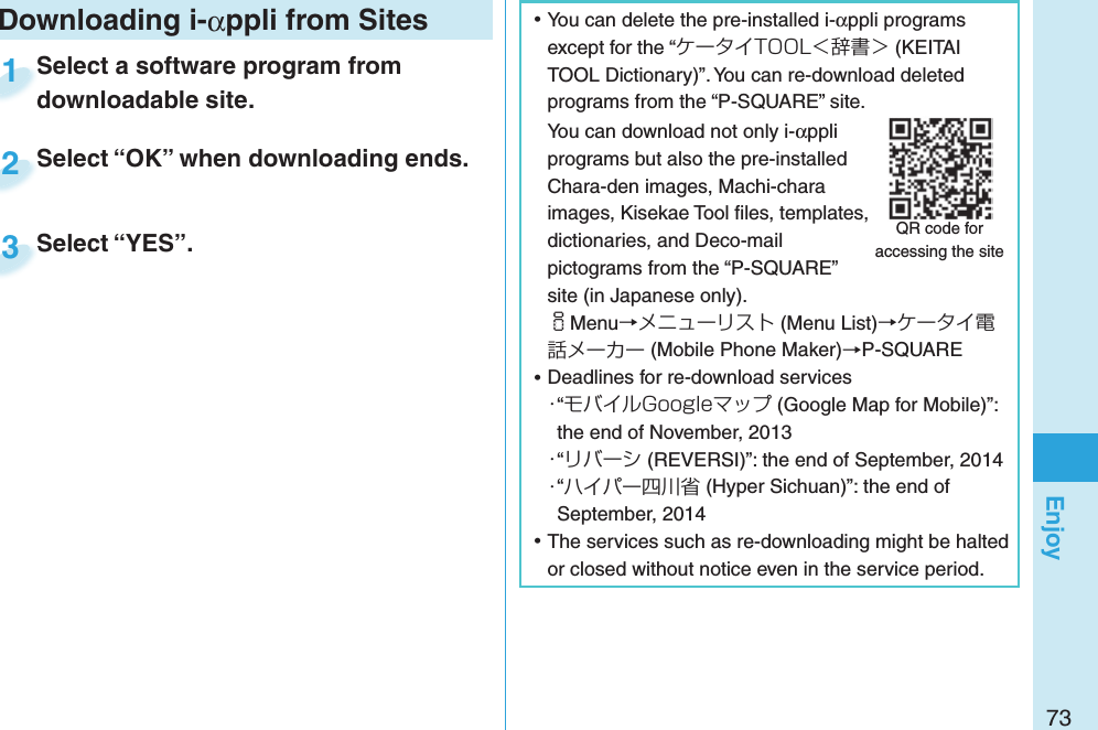 73Enjoy ⿠You can delete the pre-installed i-αppli programs except for the “ケータイTOOL＜辞書＞ (KEITAI TOOL Dictionary)”. You can re-download deleted programs from the “P-SQUARE” site.You can download not only i-αppli programs but also the pre-installed Chara-den images, Machi-chara images, Kisekae Tool ﬁ les, templates, dictionaries, and Deco-mail pictograms from the “P-SQUARE” site (in Japanese only).iMenu→メニューリスト (Menu List)→ケータイ電話メーカー (Mobile Phone Maker)→P-SQUARE ⿠Deadlines for re-download services・“モバイルGoogleマップ (Google Map for Mobile)”: the end of November, 2013・“リバーシ (REVERSI)”: the end of September, 2014・“ハイパー四川省 (Hyper Sichuan)”: the end of September, 2014 ⿠The services such as re-downloading might be halted or closed without notice even in the service period.QR code for accessing the siteDownloading i-αppli from SitesSelect a software program from downloadable site.Select a software program from downloadable site.1Select “OK” when downloading ends.Select “OK” when downloading ends.2Select “YES”.Select “YES”.3