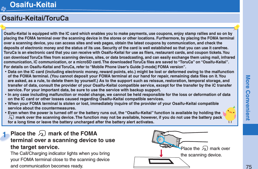 75More Convenient    Osaifu-Keitai/ ToruCaOsaifu-Keitai is equipped with the IC card which enables you to make payments, use coupons, enjoy stamp rallies and so on by placing the FOMA terminal over the scanning device in the stores or other locations. Furthermore, by placing the FOMA terminal over a scanning device, you can access sites and web pages, obtain the latest coupons by communication, and check the deposits of electronic money and the status of its use. Security of the card is well established so that you can use it carefree.ToruCa is an electronic card that you can receive with Osaifu-Keitai for use as ﬂ iers, restaurant cards, and coupon tickets. You can download ToruCa ﬁ les from scanning devices, sites, or data broadcasting, and can easily exchange them using mail, infrared communication, iC communication, or a microSD card. The downloaded ToruCa ﬁ les are saved to “ToruCa” on “Osaifu-Keitai”.For details on Osaifu-Keitai and ToruCa, refer to “Mobile Phone User’s Guide [i-mode] FOMA version”. ⿠Data on the IC card (including electronic money, reward points, etc.) might be lost or deformed owing to the malfunction of the FOMA terminal. (You cannot deposit your FOMA terminal at our hand for repair, remaining data ﬁ les on it. You are asked, as a rule, to delete them by yourself.) As to the support such as reissue, restoration, temporal storage, and transfer of data, consult the provider of your Osaifu-Keitai compatible service, except for the transfer by the iC transfer service. For your important data, be sure to use the service with backup support. ⿠In any case including malfunction or model change, we cannot be held responsible for the loss or deformation of data on the IC card or other losses caused regarding Osaifu-Keitai compatible services. ⿠When your FOMA terminal is stolen or lost, immediately inquire of the provider of your Osaifu-Keitai compatible service about the countermeasures. ⿠Even when the power is turned off or the battery runs out, the “Osaifu-Keitai” function is available by holding the f mark over the scanning device. The function may not be available, however, if you do not use the battery pack for a long time or leave the battery uncharged after the battery alert activates.Place the  f mark of the FOMA terminal over a scanning device to use the target service.The Call/Charging indicator lights when you bring your FOMA terminal close to the scanning device and communication becomes ready.Place the terminal over a scanning device to use 1 Place the f mark over the scanning device. Osaifu-Keitai