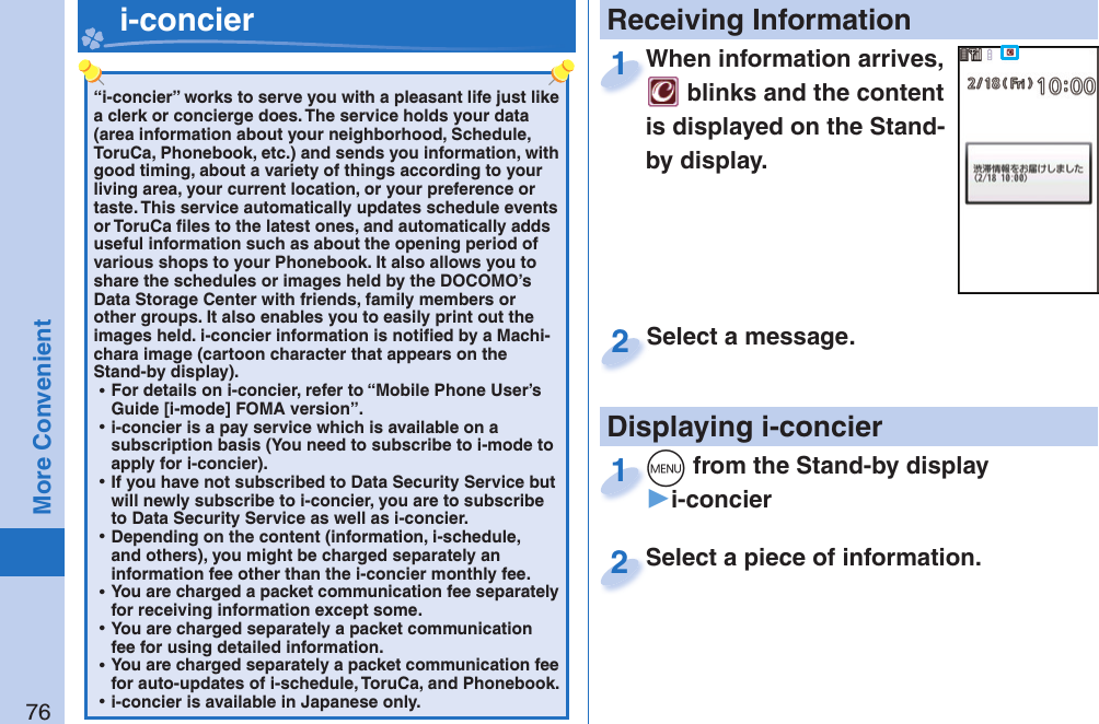 76More Convenient“i-concier” works to serve you with a pleasant life just like a clerk or concierge does. The service holds your data (area information about your neighborhood, Schedule, ToruCa, Phonebook, etc.) and sends you information, with good timing, about a variety of things according to your living area, your current location, or your preference or taste. This service automatically updates schedule events or ToruCa ﬁ les to the latest ones, and automatically adds useful information such as about the opening period of various shops to your Phonebook. It also allows you to share the schedules or images held by the DOCOMO’s Data Storage Center with friends, family members or other groups. It also enables you to easily print out the images held. i-concier information is notiﬁ ed by a Machi-chara image (cartoon character that appears on the Stand-by display). ⿠For details on i-concier, refer to “Mobile Phone User’s Guide [i-mode] FOMA version”. ⿠i-concier is a pay service which is available on a subscription basis (You need to subscribe to i-mode to apply for i-concier). ⿠If you have not subscribed to Data Security Service but will newly subscribe to i-concier, you are to subscribe to Data Security Service as well as i-concier. ⿠Depending on the content (information, i-schedule, and others), you might be charged separately an information fee other than the i-concier monthly fee. ⿠You are charged a packet communication fee separately for receiving information except some.  ⿠You are charged separately a packet communication fee for using detailed information. ⿠You are charged separately a packet communication fee for auto-updates of i-schedule, ToruCa, and Phonebook. ⿠i-concier is available in Japanese only.   i-concier Receiving InformationDisplaying i-concierWhen information arrives,  blinks and the content is displayed on the Stand-by display.When information arrives, 1Select a piece of information.Select a piece of information.2Select a message.Select a message.2+m from the Stand-by display▶i-concier+m+1