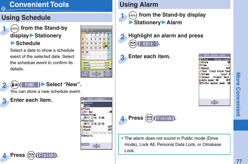 77More Convenient   Using Schedule+m from the Stand-by display▶Stationery▶ScheduleSelect a date to show a schedule event of the selected date. Select the schedule event to conﬁ rm its details.+m+display1+i()▶Select “New”.You can store a new schedule event.+i+You can store a new schedule event.2Enter each item.Enter each item.3Press +l( ).Press 4 Convenient Tools+m from the Stand-by display▶Stationery▶Alarm+m+1Highlight an alarm and press +l().Highlight an alarm and press +l+2Enter each item.Enter each item.3 Using AlarmPress +l( ).Press 4 ⿠The alarm does not sound in Public mode (Drive mode), Lock All, Personal Data Lock, or Omakase Lock.