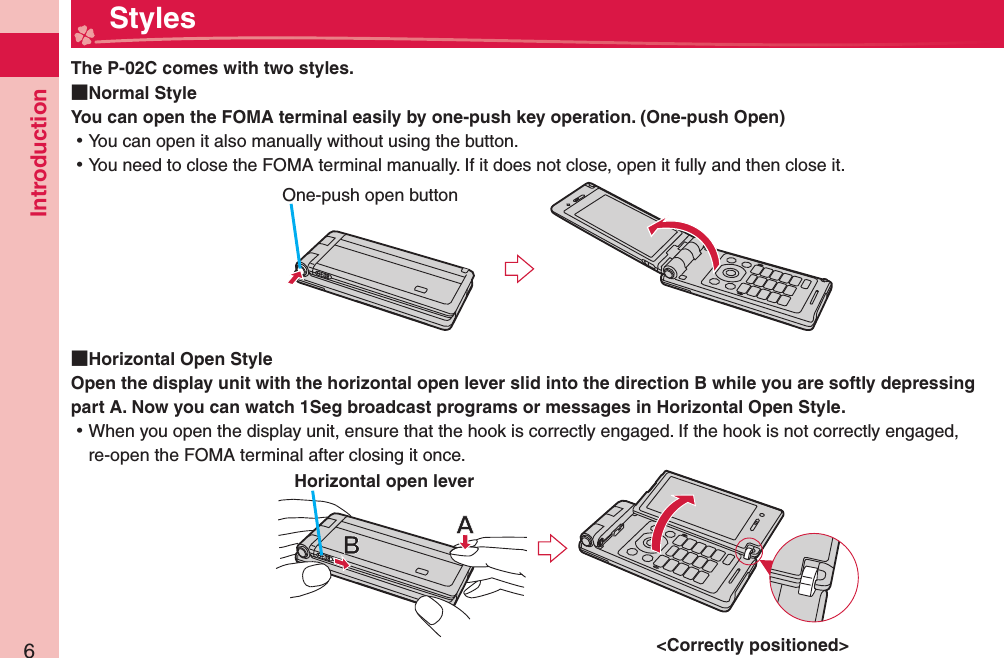 Introduction6  StylesThe P-02C comes with two styles.  Normal StyleYou can open the FOMA terminal easily by one-push key operation. ( One-push Open) ⿠You can open it also manually without using the button. ⿠You need to close the FOMA terminal manually. If it does not close, open it fully and then close it.  Horizontal Open StyleOpen the display unit with the horizontal open lever slid into the direction B while you are softly depressing part A. Now you can watch 1Seg broadcast programs or messages in Horizontal Open Style.  ⿠When you open the display unit, ensure that the hook is correctly engaged. If the hook is not correctly engaged, re-open the FOMA terminal after closing it once. One-push open button&lt;Correctly positioned&gt; Horizontal open lever