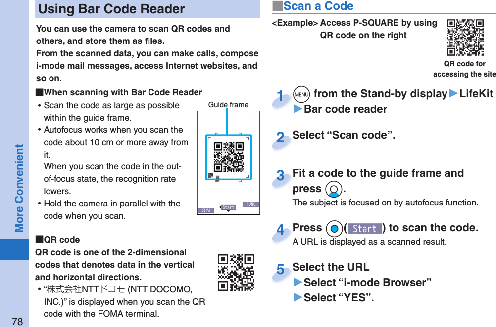 78More Convenient Using Bar Code ReaderYou can use the camera to scan QR codes and others, and store them as ﬁ les.From the scanned data, you can make calls, compose i-mode mail messages, access Internet websites, and so on. When scanning with Bar Code Reader ⿠Scan the code as large as possible within the guide frame. ⿠Autofocus works when you scan the code about 10 cm or more away from it.When you scan the code in the out-of-focus state, the recognition rate lowers. ⿠Hold the camera in parallel with the code when you scan.  QR codeQR code is one of the 2-dimensional codes that denotes data in the vertical and horizontal directions. ⿠“株式会社NTTドコモ (NTT DOCOMO, INC.)” is displayed when you scan the QR code with the FOMA terminal.Guide frame&lt;Example&gt; Access P-SQUARE by using QR code on the rightQR code for accessing the site+m from the Stand-by display▶LifeKit▶Bar code reader+m+1Select “Scan code”.Select “Scan code”.2Fit a code to the guide frame and press +Xo.The subject is focused on by autofocus function.Fit a code to the guide frame and press 3Press +Oo( ) to scan the code.A URL is displayed as a scanned result.Press A URL is displayed as a scanned result.4Select the URL▶Select “i-mode Browser”▶Select “YES”.Select the URL5■Scan a Code