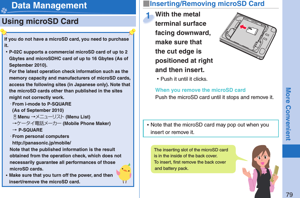 79More Convenient  Using microSD Card■ Inserting/Removing microSD CardWith the metal terminal surface facing downward, make sure that the cut edge is positioned at right and then insert. ⿠Push it until it clicks.When you remove the microSD cardPush the microSD card until it stops and remove it.With the metal terminal surface 1 Data ManagementIf you do not have a microSD card, you need to purchase it.  ⿠P-02C supports a commercial microSD card of up to 2 Gbytes and microSDHC card of up to 16 Gbytes (As of September 2010).For the latest operation check information such as the memory capacity and manufacturers of microSD cards, access the following sites (in Japanese only). Note that the microSD cards other than published in the sites might not correctly work. ・From i-mode to P-SQUARE(As of September 2010)iMenu →メニューリスト(Menu List) →ケータイ電話メーカー (Mobile Phone Maker) →P-SQUARE・From personal computershttp://panasonic.jp/mobile/Note that the published information is the result obtained from the operation check, which does not necessarily guarantee all performances of those microSD cards. ⿠Make sure that you turn off the power, and then insert/remove the microSD card.The inserting slot of the microSD card is in the inside of the back cover. To insert, ﬁ rst remove the back cover and battery pack.  ⿠Note that the microSD card may pop out when you insert or remove it.