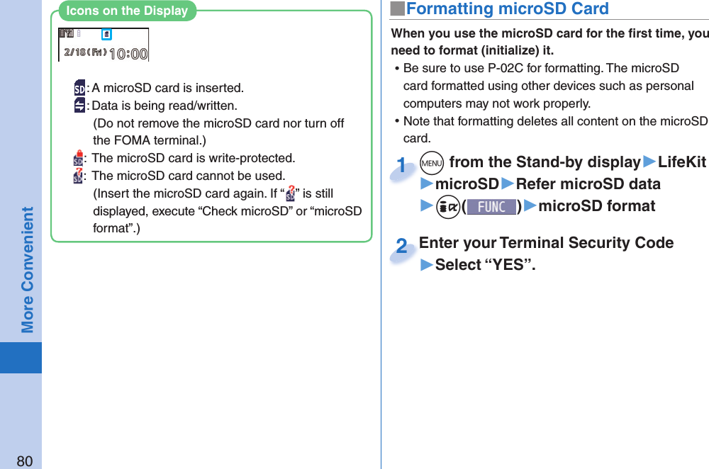 80More Convenient■ Formatting microSD CardWhen you use the microSD card for the ﬁ rst time, you need to format (initialize) it.  ⿠Be sure to use P-02C for formatting. The microSD card formatted using other devices such as personal computers may not work properly. ⿠Note that formatting deletes all content on the microSD card.+m from the Stand-by display▶LifeKit▶microSD▶Refer microSD data▶+i()▶microSD format+m+1Enter your Terminal Security Code▶Select “YES”.Enter your Terminal Security Code2: A microSD card is inserted.: Data is being read/written.(Do not remove the microSD card nor turn off the FOMA terminal.):  The microSD card is write-protected.:  The microSD card cannot be used.(Insert the microSD card again. If “ ” is still displayed, execute “Check microSD” or “microSD format”.)Icons on the Display