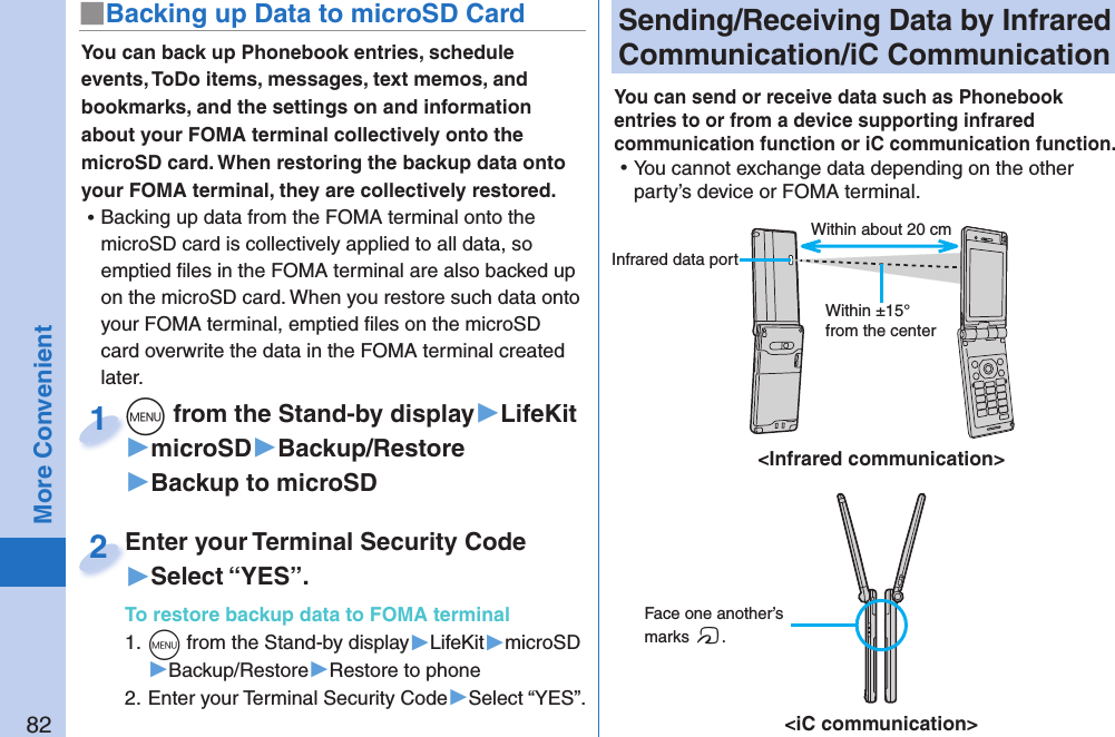 82More Convenient Sending/Receiving Data by  Infrared Communication/ iC CommunicationYou can send or receive data such as Phonebook entries to or from a device supporting infrared communication function or iC communication function.  ⿠You cannot exchange data depending on the other party’s device or FOMA terminal.You can back up Phonebook entries, schedule events, ToDo items, messages, text memos, and bookmarks, and the settings on and information about your FOMA terminal collectively onto the microSD card. When restoring the backup data onto your FOMA terminal, they are collectively restored. ⿠Backing up data from the FOMA terminal onto the microSD card is collectively applied to all data, so emptied ﬁ les in the FOMA terminal are also backed up on the microSD card. When you restore such data onto your FOMA terminal, emptied ﬁ les on the microSD card overwrite the data in the FOMA terminal created later.+m from the Stand-by display▶LifeKit▶microSD▶Backup/Restore▶Backup to microSD+m+1Enter your Terminal Security Code▶Select “YES”.To restore backup data to FOMA terminal1. +m from the Stand-by display▶LifeKit▶microSD▶Backup/Restore▶Restore to phone2. Enter your Terminal Security Code▶Select “YES”.Enter your Terminal Security Code2■ Backing up Data to microSD Card Face one another’s marks f.&lt;iC communication&gt;&lt;Infrared communication&gt;Within about 20 cmWithin ±15° from the center Infrared data port