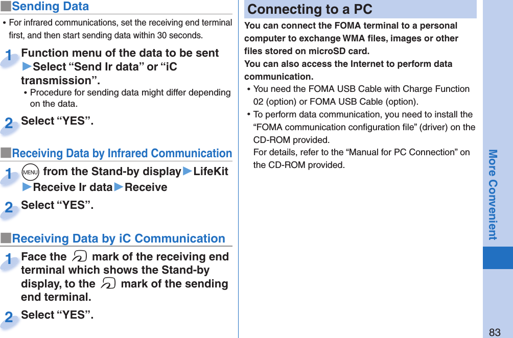 83More Convenient■Sending DataFunction menu of the data to be sent ▶Select “Send Ir data” or “iC transmission”. ⿠Procedure for sending data might differ depending on the data.Function menu of the data to be sent 1Select “YES”.Select “YES”.2■Receiving Data by Infrared Communication+m from the Stand-by display▶LifeKit▶Receive Ir data▶Receive+m+1Select “YES”.Select “YES”.2 ⿠For infrared communications, set the receiving end terminal ﬁ rst, and then start sending data within 30 seconds.■Receiving Data by iC CommunicationFace the f mark of the receiving end terminal which shows the Stand-by display, to the f mark of the sending end terminal.Face the terminal which shows the Stand-by 1Select “YES”.Select “YES”.2 Connecting to a PCYou can connect the FOMA terminal to a personal computer to exchange WMA ﬁ les, images or other ﬁ les stored on microSD card. You can also access the Internet to perform data communication. ⿠You need the FOMA USB Cable with Charge Function 02 (option) or FOMA USB Cable (option). ⿠To perform data communication, you need to install the “FOMA communication conﬁ guration ﬁ le” (driver) on the CD-ROM provided.For details, refer to the “Manual for PC Connection” on the CD-ROM provided.