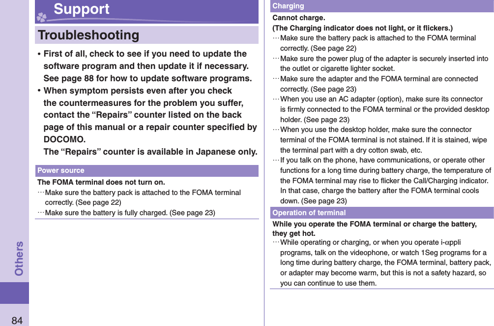84Others Support  Troubleshooting ⿠First of all, check to see if you need to update the software program and then update it if necessary. See page 88 for how to update software programs. ⿠When symptom persists even after you check the countermeasures for the problem you suffer, contact the “Repairs” counter listed on the back page of this manual or a repair counter speciﬁ ed by DOCOMO.The “Repairs” counter is available in Japanese only.Power sourceThe FOMA terminal does not turn on. …Make sure the battery pack is attached to the FOMA terminal correctly. (See page 22) …Make sure the battery is fully charged. (See page 23)ChargingCannot charge.(The Charging indicator does not light, or it ﬂ ickers.) …Make sure the battery pack is attached to the FOMA terminal correctly. (See page 22) …Make sure the power plug of the adapter is securely inserted into the outlet or cigarette lighter socket. …Make sure the adapter and the FOMA terminal are connected correctly. (See page 23) …When you use an AC adapter (option), make sure its connector is ﬁ rmly connected to the FOMA terminal or the provided desktop holder. (See page 23) …When you use the desktop holder, make sure the connector terminal of the FOMA terminal is not stained. If it is stained, wipe the terminal part with a dry cotton swab, etc. …If you talk on the phone, have communications, or operate other functions for a long time during battery charge, the temperature of the FOMA terminal may rise to ﬂ icker the Call/Charging indicator. In that case, charge the battery after the FOMA terminal cools down. (See page 23)Operation of terminalWhile you operate the FOMA terminal or charge the battery, they get hot. …While operating or charging, or when you operate i-αppli programs, talk on the videophone, or watch 1Seg programs for a long time during battery charge, the FOMA terminal, battery pack, or adapter may become warm, but this is not a safety hazard, so you can continue to use them.