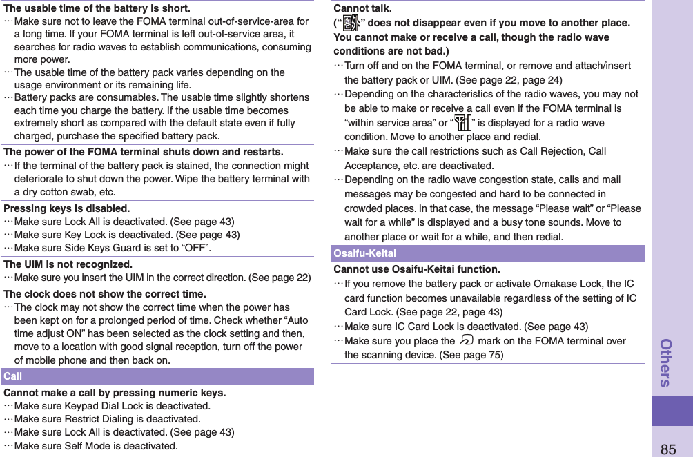 85OthersThe usable time of the battery is short. …Make sure not to leave the FOMA terminal out-of-service-area for a long time. If your FOMA terminal is left out-of-service area, it searches for radio waves to establish communications, consuming more power. …The usable time of the battery pack varies depending on the usage environment or its remaining life. …Battery packs are consumables. The usable time slightly shortens each time you charge the battery. If the usable time becomes extremely short as compared with the default state even if fully charged, purchase the speciﬁ ed battery pack.The power of the FOMA terminal shuts down and restarts. …If the terminal of the battery pack is stained, the connection might deteriorate to shut down the power. Wipe the battery terminal with a dry cotton swab, etc.Pressing keys is disabled. …Make sure Lock All is deactivated. (See page 43) …Make sure Key Lock is deactivated. (See page 43) …Make sure Side Keys Guard is set to “OFF”.The UIM is not recognized. …Make sure you insert the UIM in the correct direction. (See page 22)The clock does not show the correct time. …The clock may not show the correct time when the power has been kept on for a prolonged period of time. Check whether “Auto time adjust ON” has been selected as the clock setting and then, move to a location with good signal reception, turn off the power of mobile phone and then back on.CallCannot make a call by pressing numeric keys.  …Make sure Keypad Dial Lock is deactivated.  …Make sure Restrict Dialing is deactivated.  …Make sure Lock All is deactivated. (See page 43) …Make sure Self Mode is deactivated. Cannot talk.(“ ” does not disappear even if you move to another place.You cannot make or receive a call, though the radio wave conditions are not bad.) …Turn off and on the FOMA terminal, or remove and attach/insert the battery pack or UIM. (See page 22, page 24) …Depending on the characteristics of the radio waves, you may not be able to make or receive a call even if the FOMA terminal is “within service area” or “ ” is displayed for a radio wave condition. Move to another place and redial. …Make sure the call restrictions such as Call Rejection, Call Acceptance, etc. are deactivated. …Depending on the radio wave congestion state, calls and mail messages may be congested and hard to be connected in crowded places. In that case, the message “Please wait” or “Please wait for a while” is displayed and a busy tone sounds. Move to another place or wait for a while, and then redial.Osaifu-KeitaiCannot use Osaifu-Keitai function. …If you remove the battery pack or activate Omakase Lock, the IC card function becomes unavailable regardless of the setting of IC Card Lock. (See page 22, page 43) …Make sure IC Card Lock is deactivated. (See page 43) …Make sure you place the f mark on the FOMA terminal over the scanning device. (See page 75)