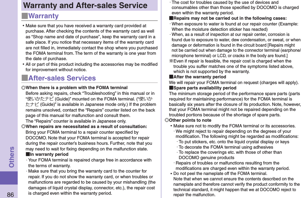 86OthersWarranty and After-sales Service■Warranty ⿠Make sure that you have received a warranty card provided at purchase. After checking the contents of the warranty card as well as “Shop name and date of purchase”, keep the warranty card in a safe place. If you notice that necessary items of the warranty card are not ﬁlled in, immediately contact the shop where you purchased the FOMA terminal from. The term of the warranty is one year from the date of purchase. ⿠All or part of this product including the accessories may be modiﬁed for improvement without notice.■After-sales ServicesWhen there is a problem with the FOMA terminalBefore asking repairs, check “Troubleshooting” in this manual or in “使いかたナビ (Guide)” mounted on the FOMA terminal. (“使いかたナビ (Guide)” is available in Japanese mode only.) If the problem remains unsolved, contact the “Repairs” counter listed on the back page of this manual for malfunction and consult them. The “Repairs” counter is available in Japanese only.When repairs are necessitated as a result of consultation:Bring your FOMA terminal to a repair counter speciﬁed by DOCOMO. Note that your FOMA terminal is accepted for repair during the repair counter’s business hours. Further, note that you may need to wait for ﬁxing depending on the malfunction state. In warranty period・ Your FOMA terminal is repaired charge free in accordance with the terms of warranty.・ Make sure that you bring the warranty card to the counter for repair. If you do not show the warranty card, or when troubles or malfunctions are regarded to be caused by your mishandling (the damages of liquid crystal display, connector, etc.), the repair cost is charged even within the warranty period.・ The cost for troubles caused by the use of devices and consumables other than those speciﬁed by DOCOMO is charged even within the warranty period. Repairs may not be carried out in the following cases:・ When exposure to water is found at our repair counter (Example: When the moisture detection sticker has reacted)・ When, as a result of inspection at our repair center, corrosion is found due to exposure to water, dew condensation, or sweat, or when damage or deformation is found in the circuit board [Repairs might not be carried out when damage to the connector terminal (earphone/microphone terminal) or LCD, or cracks in the body are found.]※Even if repair is feasible, the repair cost is charged when the trouble you suffer matches one of the symptoms listed above, which is not supported by the warranty. After the warranty periodWe will repair your FOMA terminal on request (charges will apply). Spare parts availability periodThe minimum storage period of the performance spare parts (parts required for maintaining performance) for the FOMA terminal is basically six years after the closure of its production. Note, however, that your FOMA terminal might not be repaired depending on the troubled portions because of the shortage of spare parts. Other points to note ⿠Make sure not to modify the FOMA terminal or its accessories.・ We might reject to repair depending on the degrees of your modiﬁcation. The following might be regarded as modiﬁcations:・ To put stickers, etc. onto the liquid crystal display or keys・ To decorate the FOMA terminal using adhesives・ To replace the coverings etc. with those of other than DOCOMO genuine products・ Repairs of troubles or malfunctions resulting from the modiﬁcations are charged even within the warranty period. ⿠Do not peel the nameplate off the FOMA terminal. Note that when we cannot ensure the contents described on the nameplate and therefore cannot verify the product conformity to the technical standard, it might happen that we at DOCOMO reject to repair the malfunction.