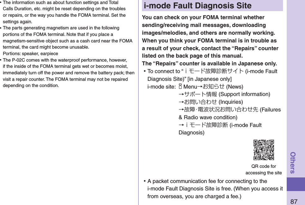 87Othersi-mode Fault Diagnosis SiteYou can check on your FOMA terminal whether sending/receiving mail messages, downloading images/melodies, and others are normally working. When you think your FOMA terminal is in trouble as a result of your check, contact the “Repairs” counter listed on the back page of this manual. The “Repairs” counter is available in Japanese only. ⿠To connect to “ｉモード故障診断サイト (i-mode Fault Diagnosis Site)” [in Japanese only]i-mode site: iMenu→お知らせ (News)→サポート情報 (Support information)→お問い合わせ (Inquiries)→故障・電波状況お問い合わせ先 (Failures &amp; Radio wave condition) →ｉモード故障診断 (i-mode Fault Diagnosis) ⿠A packet communication fee for connecting to the i-mode Fault Diagnosis Site is free. (When you access it from overseas, you are charged a fee.)QR code for  accessing the site ⿠The information such as about function settings and Total Calls Duration, etc. might be reset depending on the troubles or repairs, or the way you handle the FOMA terminal. Set the settings again. ⿠The parts generating magnetism are used in the following portions of the FOMA terminal. Note that if you place a magnetism-sensitive object such as a cash card near the FOMA terminal, the card might become unusable. Portions: speaker, earpiece ⿠The P-02C comes with the waterproof performance, however, if the inside of the FOMA terminal gets wet or becomes moist, immediately turn off the power and remove the battery pack; then visit a repair counter. The FOMA terminal may not be repaired depending on the condition.