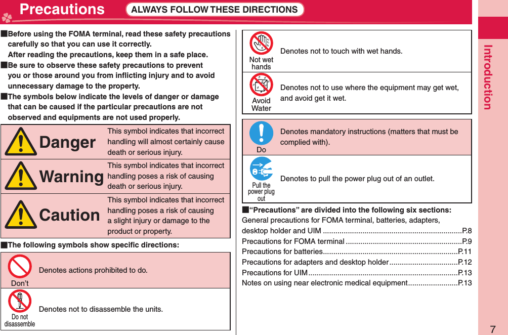 7Introduction Precautions ALWAYS FOLLOW THESE DIRECTIONS  Before using the FOMA terminal, read these safety precautions carefully so that you can use it correctly.After reading the precautions, keep them in a safe place.  Be sure to observe these safety precautions to prevent you or those around you from inﬂ icting injury and to avoid unnecessary damage to the property.  The symbols below indicate the levels of danger or damage that can be caused if the particular precautions are not observed and equipments are not used properly.DangerThis symbol indicates that incorrect handling will almost certainly cause death or serious injury.WarningThis symbol indicates that incorrect handling poses a risk of causing death or serious injury.CautionThis symbol indicates that incorrect handling poses a risk of causing a slight injury or damage to the product or property. The following symbols show speciﬁ c directions:Don’tDenotes actions prohibited to do.Do notdisassembleDenotes not to disassemble the units.Not wethandsDenotes not to touch with wet hands.AvoidWaterDenotes not to use where the equipment may get wet, and avoid get it wet.DoDenotes mandatory instructions (matters that must be complied with).Pull thepower plugoutDenotes to pull the power plug out of an outlet. “Precautions” are divided into the following six sections:General precautions for FOMA terminal, batteries, adapters, desktop holder and UIM ...................................................................P.8Precautions for FOMA terminal ........................................................P.9Precautions for batteries .................................................................P.11Precautions for adapters and desktop holder .................................P.12Precautions for UIM ........................................................................P.13Notes on using near electronic medical equipment ........................P.13