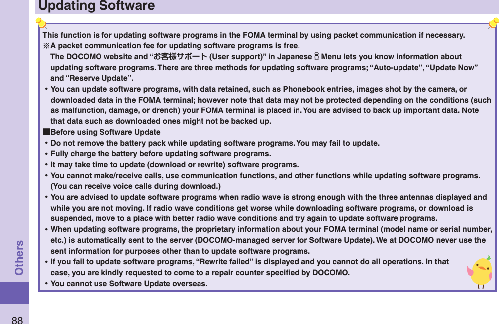 88OthersUpdating SoftwareThis function is for updating software programs in the FOMA terminal by using packet communication if necessary.A packet communication fee for updating software programs is free.The DOCOMO website and “ (User support)” in JapaneseiMenu lets you know information about updating software programs. There are three methods for updating software programs; “Auto-update”, “Update Now” and “Reserve Update”.  ⿠You can update software programs, with data retained, such as Phonebook entries, images shot by the camera, or downloaded data in the FOMA terminal; however note that data may not be protected depending on the conditions (such as malfunction, damage, or drench) your FOMA terminal is placed in. You are advised to back up important data. Note that data such as downloaded ones might not be backed up. ■Before using Software Update ⿠Do not remove the battery pack while updating software programs. You may fail to update. ⿠Fully charge the battery before updating software programs. ⿠It may take time to update (download or rewrite) software programs. ⿠You cannot make/receive calls, use communication functions, and other functions while updating software programs. (You can receive voice calls during download.) ⿠You are advised to update software programs when radio wave is strong enough with the three antennas displayed and while you are not moving. If radio wave conditions get worse while downloading software programs, or download is suspended, move to a place with better radio wave conditions and try again to update software programs. ⿠When updating software programs, the proprietary information about your FOMA terminal (model name or serial number, etc.) is automatically sent to the server (DOCOMO-managed server for Software Update). We at DOCOMO never use the sent information for purposes other than to update software programs. ⿠If you fail to update software programs, “Rewrite failed” is displayed and you cannot do all operations. In that case, you are kindly requested to come to a repair counter speciﬁed by DOCOMO. ⿠You cannot use Software Update overseas.