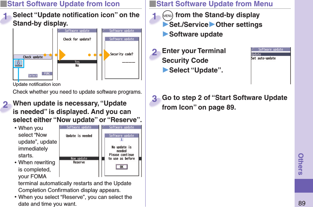 89Others■ Start Software Update from Icon When update is necessary, “Update is needed” is displayed. And you can select either “Now update” or “Reserve”. ⿠When you select “Now update”, update immediately starts. ⿠When rewriting is completed, your FOMA terminal automatically restarts and the Update Completion Conﬁ rmation display appears. ⿠When you select “Reserve”, you can select the date and time you want. When update is necessary, “Update is needed” is displayed. And you can  2■Start Software Update from Menu+m from the Stand-by display▶Set./Service▶Other settings▶Software update+m+1Enter your Terminal Security Code▶Select “Update”.Enter your Terminal Security Code2Select “Update notiﬁ cation icon” on the Stand-by display.Check whether you need to update software programs.Select “Update notiﬁ cation icon” on the Stand-by display.1Update notiﬁ cation iconGo to step 2 of “Start Software Update from Icon” on page 89.Go to step 2 of “Start Software Update from Icon” on page 89.3